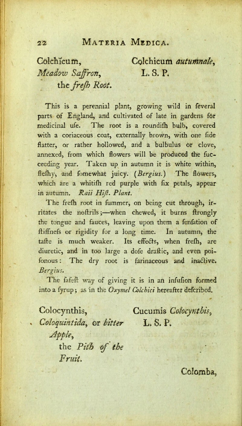 Colchicum, Meadow Saffron, Colchicum autumnak, L. S. P. the frejh Root. This is a perennial plant, growing wild in feveral parts of England, and cultivated of late in gardens for medicinal ufe. The root is a roundifh bulb, covered with a coriaceous coat, externally brown, with one fide flatter, or rather hollowed, and a bulbulus or clove, annexed, from which flowers will be produced the fuc- ceeding year. Taken up in autumn it is white within, flefhy, and fomewhat juicy. (Bergius.) The flowers, which are a whitifh red purple with fix petals, appear in autumn. Rail Hift. Plant. The frefh root in fummer, on being cut through, ir- ritates the noftrils;—when chewed, it burns ftrongly the tongue and fauces, leaving upon them a fenfation of ftiffnefs or rigidity for a long time. In autumn, the tafte is much weaker. Its effects, when frefh, are diuretic, and in too large a dofe draftic, and even poi- fonous: The dry root is farinaceous and inactive. Sergius. The fafeft way of giving it is in an infufion formed into a fyrup; as in the Oxymel Colchici hereafter defcribed. Colocynthis, Cucumis Cdocynthis, Coloquintida, or bitter L. So P„ Apple, the Fruito Colomba,