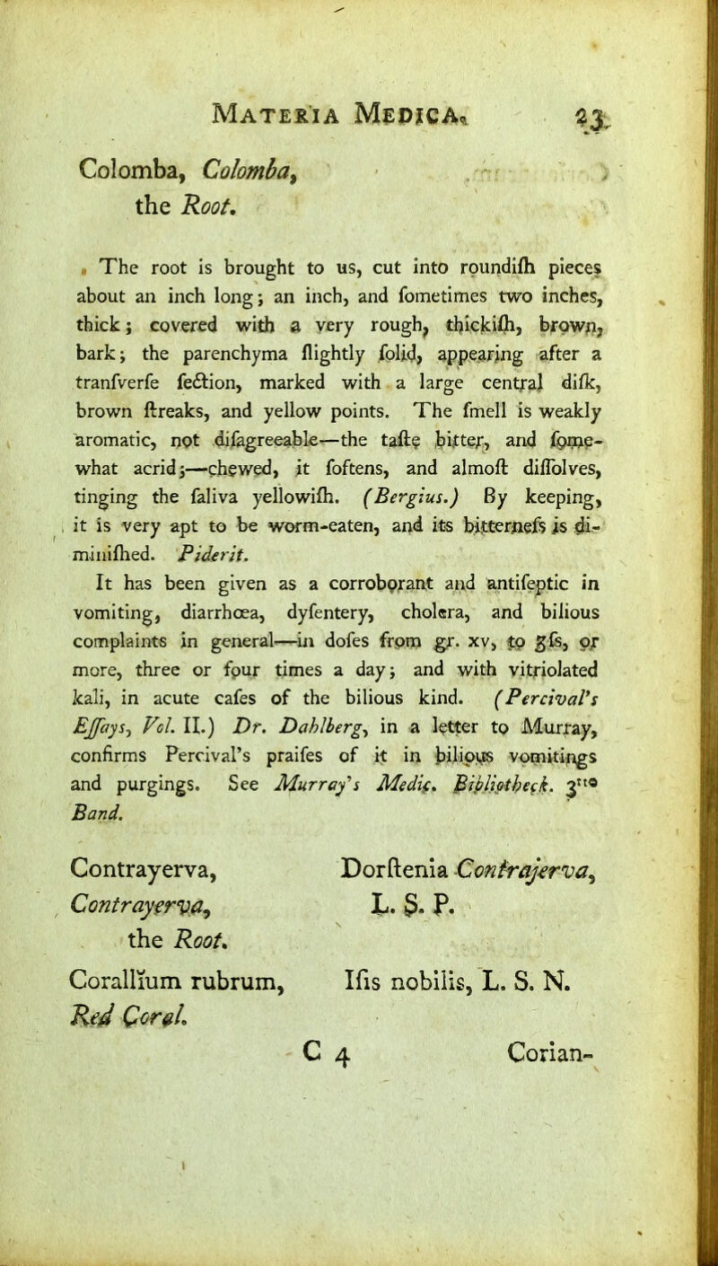 n, Colomba, Colombat the Root. The root is brought to us, cut into roundilh pieces about an inch long; an inch, and fometimes two inches, thick; covered with a very rough, thickifti, brown, bark; the parenchyma flightly folid, appearing after a tranfverfe fedtion, marked with a large central difk, brown ftreaks, and yellow points. The fmell is weakly aromatic, not difagreeable—the taftp bitter, and fprne- what acrid;—chewed, it foftens, and almoft dilTolves, tinging the faliva yellowifh. (Bergius.) By keeping, it is very apt to be worm-eaten, and its bitternefs is di- mi nifhed. Piderit. It has been given as a corroborant and antifeptic in vomiting, diarrhoea, dyfentery, cholera, and bilious complaints in general—in dofes from gr. xv, to gfs, or more, three or fpur times a day; and with vitriolated kali, in acute cafes of the bilious kind. (Percival’s Ejjays, Vol. II.) Dr. Dahlberg, in a letter to Murray, confirms PercivaPs praifes of it in bilious vomitings and purgings. See Murray's Medk. Bibliotbeck. 3® Band. Contrayerva, Dorftenia Contrajerva^ Contrayfrv.fi, L. 5* P. the Root. Corallmm rubrum, Ifis nobiiis, L. S. N. Red Corel. c 4 Conan-