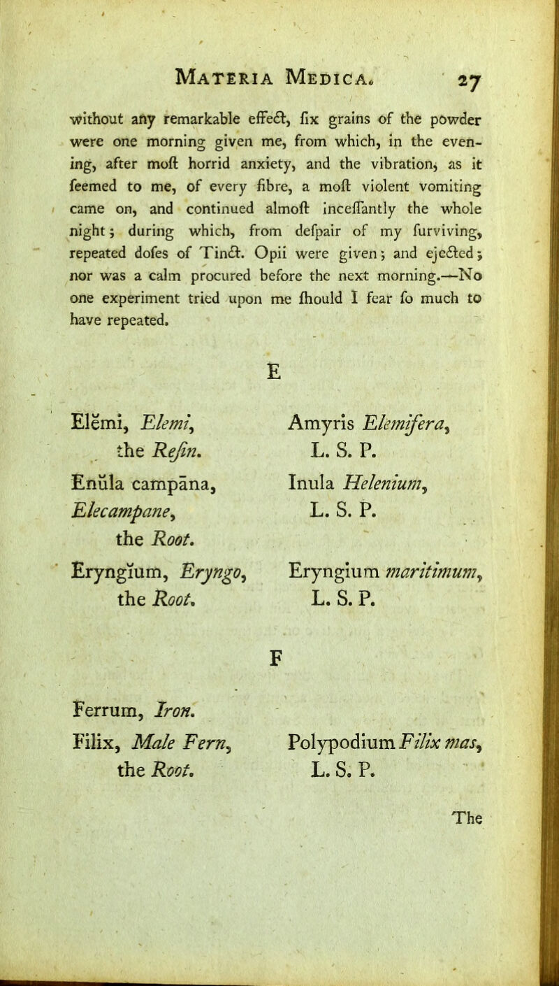 without any remarkable effect, fix grains of the powder were one morning given me, from which, in the even- ing, after moft horrid anxiety, and the vibration* as it feemed to me, of every fibre, a moft violent vomiting came on, and continued almoft inceftantly the whole night j during which, from defpair of my furviving, repeated dofes of Tindt. Opii were given; and ejedted; nor was a calm procured before the next morning.—No one experiment tried upon me fhould I fear fo much to have repeated. Elemi, Elemi, the Rejin. Enula campana, Elecampane, the Root. Eryngium, Eryngo, the Root. Ferrum, Iron. Filix, Male Fern.j the Root. E Amyris Elemifera, L. S. P. Inula Helenium, L. S. P. Eryngium maritimum, L. S. P. F Polypodium Filix mas, L. S. P.