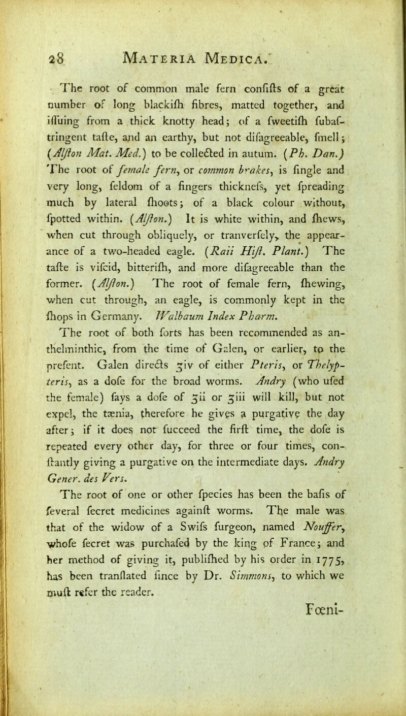 The root of common male fern confifts of a great number of long blackifti fibres, matted together, and ifluing from a thick knotty head; of a fweetilh fubaf- tringent tafte, and ail earthy, but not difagreeable, fmell; (.AIJion Mat. Med.) to be collected in autum. (Ph. Dan.) The root of female fern, or common brakes, is fingle and very long, feldom of a fingers thicknefs, yet fpreading much by lateral fhoets; of a black colour without, fpotted within. (Alflon.) It is white within, and fhews, when cut through obliquely, or tranverfely, the appear- ance of a two-headed eagle. (Rail Hijl. Plant.) The tafte is vifcid, bitterifh, and more difagreeable than the former. (Alflon.) The root of female fern, fhewing, when cut through, an eagle, is commonly kept in the ftiops in Germany. JValbaum Index Pharm. The root of both forts has been recommended as an- thelminthic, from the time of Galen, or earlier, to the prefent. Galen direcfts tjiv of either Pteris, or Thelyp- tcris, as a dofe for the broad worms. Andry (who ufed the female) fays a dofe of ^ii or ^iii will kill, but not expel, the taenia, therefore he gives a purgative the day after; if it does not fucceed the firft time, the dofe is repeated every other day, for three or four times, con- ftantly giving a purgative on the intermediate days. Andry Gener. des Vers. The root of one or other fpecies has been the bafis of feveral fecret medicines againft worms. Tfie male was that of the widow of a Swifs furgeon, named Noujfer, whofe fecret was purchafed by the king pf France; and her method of giving it, publifhed by his order in 1775, has been tranflated fince by Dr. Simmons, to which we mud r«fer the reader. Fceni-