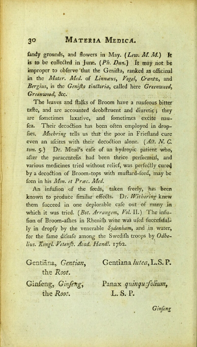 fandy grounds, and flowers in May. (Lew. M. M.) It is to be collected in June. (Ph. Dan.) It may not be improper to obferve 'that the Genifta, ranked as officinal in the Mater. Med. of Linn ecus, Vogel, Crantz, and Bergius, is the Genijla tinftoria, called here Greenweed, Greenwood, &c. The leaves and ftalks of Broom have a naufeous bitter tafte, and are accounted deobftruent and diuretic; they are fometimes laxative, and fometimes excite nau- fea. Their deco&ion has been often employed in drop- fies. Moehring tells us that the poor in Friefland cure even an afcites with their decodtion alone. (Aft. N. C. tom. 5.) Dr. Mead’s cafe of an hydropic patient who, after the paracentefis had been thrice performed, and various medicines tried without relief, was perfectly cured by a decodtion of Broom-tops with muftard-feed, may be feen in his Mon. et Precc. Med. An infufion of the feeds, taken freely, has been known to produce fimilar effectss Dr. Withering knew them fucceed in one deplorable cafe out of many in which it was tried. [Bot. Arrangem, Vol. II.) The infu- fxon of Broom-allies in Rhenilh wine was ufed fuccefsfuF Iy in dropfy by the venerable Sydenham, and in water, for the fame difeafe among the Swedifh troops by Odhe~ lius. Kongl. Vetenjk. Acad. Hand!. 1762. Gentiana, Gentian, Gentiana lutea, L.S. P. the Root. the Roo 11. L. S. P. Ginfeng