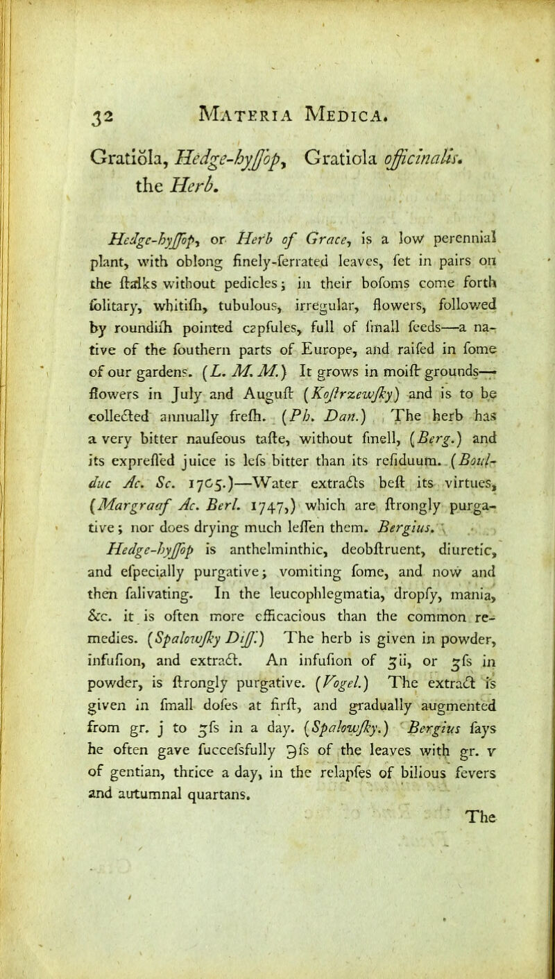 Gratiola, Hedge-hyJJbpy Gratiola officinalis. the Herb. Hedgc-hyJfopy or Herb of Grace, is a low* perennial plant, with oblong fmely-ferrated leaves, fet in pairs on the ftalks without pedicles; in their bofoms come forth folitary, wbitifn, tubulous, irregular, flowers, followed by roundhh pointed czpfules, full of linall feeds—a na- tive of the fouthern parts of Europe, and raifed in fome of our gardens. (L. M. M.) It grows in moift grounds— flowers in July and Auguft (Kojlrzewjky) and is to be collected annually frefh. (Pb. Dan.) The herb has a very bitter naufeous tafte, without fmell, {Berg.) and its exprefled juice is lefs bitter than its refiduuna. {Botdr due Ac. Sc. 17G5.)—Water extracts beft its virtues, (Margraaf Ac. Berl. 1747,) which are ftrongly purga- tive ; nor does drying much leflen them. Bergius. Hedge-hyjfop is anthelminthic, deobftruent, diuretic, and efpecially purgative; vomiting fome, and now and then falivating. In the leucophlegmatia, dropfy, mania. See. it is often more efficacious than the common re- medies. {Spalowjky Dijf.) The herb is given in powder, infufion, and extradt. An infufion of ^ii, or ~fs in powder, is ftrongly purgative. {Vogel.) The extradt is given in fmall dofes at firft, and gradually augmented from gr. j to £fs in a day. {Spalowjky.) Bergius fays he often gave fuccefsfully C)fs of the leaves with gr. v of gentian, thrice a day, in the relapfes of bilious fevers and autumnal quartans.