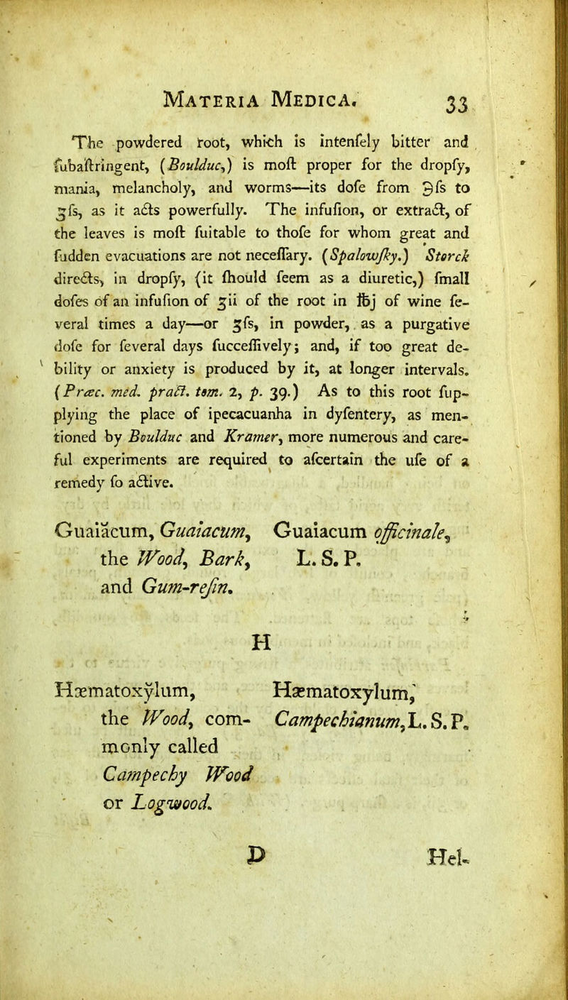 The powdered root, which is intenfely bitter and fubaftringent, (Boulduc,) is mod proper for the dropfy, mania, melancholy, and worms—its dofe from 3fs to ^fs, as it acts powerfully. The infufion, or extra#, of the leaves is moft fuitable to thofe for whom great and hidden evacuations are not neceflary. (Spalowfky.) Storck directs, in dropfy, (it fhould feem as a diuretic,) fmall dofes of an infufion of ^ii of the root in Ifoj of wine fe- veral times a day—or gfs, in powder, as a purgative dofe for feveral days fucceffively ; and, if too great de- ' bility or anxiety is produced by it, at longer intervals. (Prcec. med. pratt. tsm. 2, p. 39.) As to this root fup- plying the place of ipecacuanha in dyfentery, as men- tioned by Boulduc and Kramer, more numerous and care- ful experiments are required to afcertain the ufe of a remedy fo adtive. Guaiacum, Guaiacum, Guaiacum officinale^ the Wood, Bark, L. S. P, and Gum-refin. H Haem atoxy lum, Hsematoxylum, the Wood, com- Campechianum. L. S. P, monly called Carnpechy Wood or Logwood\