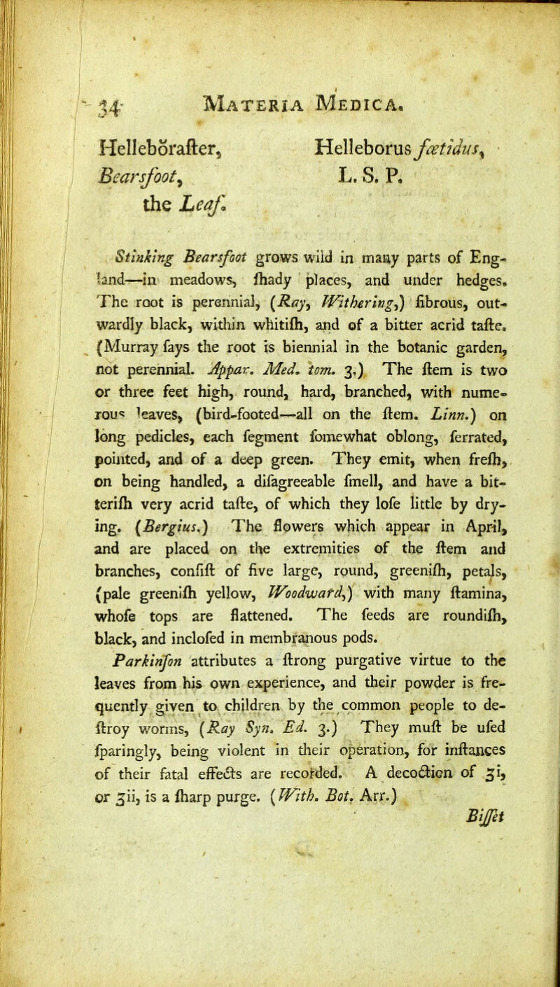 Helleborafter, Bcarsfoot, Helleborus fcet?dus% L. S. P. the Leaf. Stinking Bearsfoot grows wild in many parts of Eng- land—in meadows, fhady places, and under hedges. The root is perennial, (Ray, Withering,) fibrous, out- wardly black, within whitifh, and of a bitter acrid tafte, (Murray fays the root is biennial in the botanic garden, not perennial. Appar. Med. tom. 3,) The ftem is two or three feet high, round, hard, branched, with nume- rous leaves, (bird-footed—all on the ftem. Linn.) on long pedicles, each fegment fomewhat oblong, ferrated, pointed, and of a deep green. They emit, when frefb, on being handled, a difagreeable fmell, and have a bit— terifh very acrid tafte, of which they lofe little by dry- ing. (jBergius.) The flowers which appear in April, and are placed on the extremities of the ftem and branches, confift of five large, round, greenifh, petals, (pale greenifh yellow, Woodward,) with many ftamina, whofe tops are flattened. The feeds are roundifh, black, and inclofed in membranous pods. Parkinfon attributes a ftrong purgative virtue to the leaves from his own experience, and their powder is fre- quently given to children by the common people to de- ftroy worms, (Ray Syn. Ed. 3.) They muft be ufed fparingly, being violent in their operation, for inftances of their fatal effects are recorded. A deco&icn of ^i, or ^ii, is a fharp purge. [With. Bot, Arr.)