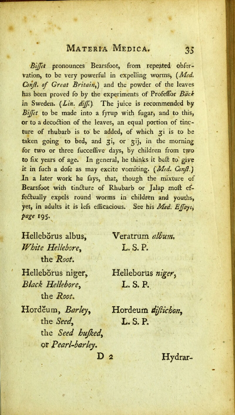 Bijjet pronounces Bearsfoot, from repeated obfer- Vation, to be very powerful in expelling worms, (Med, Conji. of Great Britain,) and the powder of the leaves has been proved fo by the experiments of Profefior Back in Sweden. (Lin. dijf) The juice is recommended by Bijfet to be made into a fyrup with fugar, and to this, or to a decoction of the leaves, an equal portion of tinc- ture of rhubarb is to be added, of which gi is to be taken going to bed, and gi, or gij, in the morning for two or three fucceffive days, by children from two to fix years of age. In general, he thinks it belt to give it in fuch a dofe as may excite vomiting. (Med. Conji.) In a later work he fays, that, though the mixture of Bearsfoot with tincture of Rhubarb or Jalap moft ef- fectually expels round worms in children and youths, yet, in adults it is lefs efficacious. See his Med. EJfaysy page 195. Helleborus albus. White Hellebore, the Root. Helleborus niger. Black Hellebore, the Root, Hordeum, Barley, the Seed\ the Seed hujkedy or Pearl-barley. D Veratrum. album, L. S. P. Helleborus niger7 L. S. P. Hordeum ijjlichon, L.S.P. Hydrar-