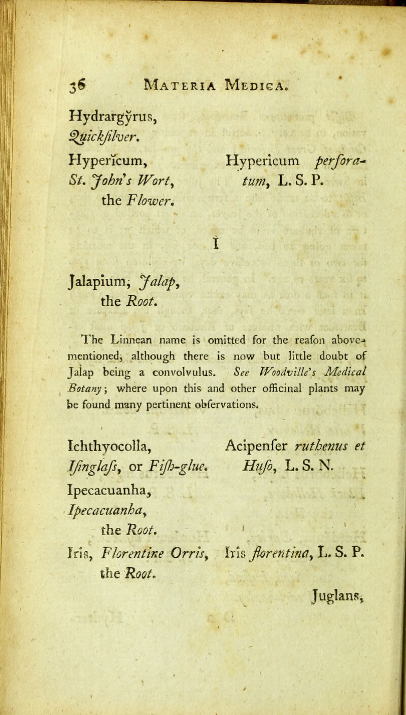 ' * 3$ Materia Medisa. Hypericum perfora- /z/w, L. S. P. I The Linnean name is omitted for the reafon above-* mentioned, although there is now but little doubt of Jalap being a convolvulus. See Woodville’s Medical Botany, where upon this and other officinal plants may be found many pertinent obfervations. / 1 Ichthyocolla, Acipenfer ruthenus et IJinglafs, or Fijh~glue. Hiifo, L. S. N. Ipecacuanha, Ipecacuanha, the Root. Iris, Florentine Orris, Iris florentina, L. S. P. the Root. Hydrargyrus, Upttickjilver. Hypericum, St. John s Wort, the Flower. Jalapium, Jalap, the Root. Juglansj