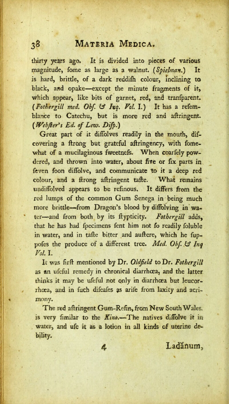 thirty years ago. It is divided into pieces of various magnitude, fome as large as a walnut. (Spielman.) It is hard, brittle, of a dark reddifh colour, inclining to black, and opake—except the minute fragments of it, which appear, like bits of garnet, red, and tranfparent, {Fathergill med. Obf & Inq. VoL I.) It has a refem- blance to Catechu, but is more red and aftringent. ( JVebJler’s Ed. of Lew. Difp.) Great part of it diffolves readily in the mouth, dif- covering a ftrong but grateful aftringency, with fome- what of a mucilaginous fweetnefs. When coarfely pow- dered, and thrown into water, about five or fix parts in feven foon diffolve, and communicate to it a deep red colour, and a ftrong aftringent tafte. What remains undiifolved appears to be refinous. It differs from the red lumps of the common Gum Senega in being much more brittle—from Dragon’s blood by diffolving in wa- ter—and from both by its ftypticity. Fothergill adds, that he has had fpecimens fent him not fo readily foluble in water, and in tafte bitter and auftere, which he fup- pofes the produce of a different tree. Med. Obf. & Inq VoL I. It was fir ft mentioned by Dr. Oldfield to Dr. Fothergill as an ufeful remedy in chronical diarrhoea, and the latter thinks it may be ufeful not only in diarrhoea but leucor- rhoea, and in fuch difeafes as arife from laxity and acri- mony. The red aftringent Gum-Refin, from New South Wales, is very fimilar to the Kino.—The natives diffolve it in water, and ufe it as a lotion in all kinds of uterine de- bility.