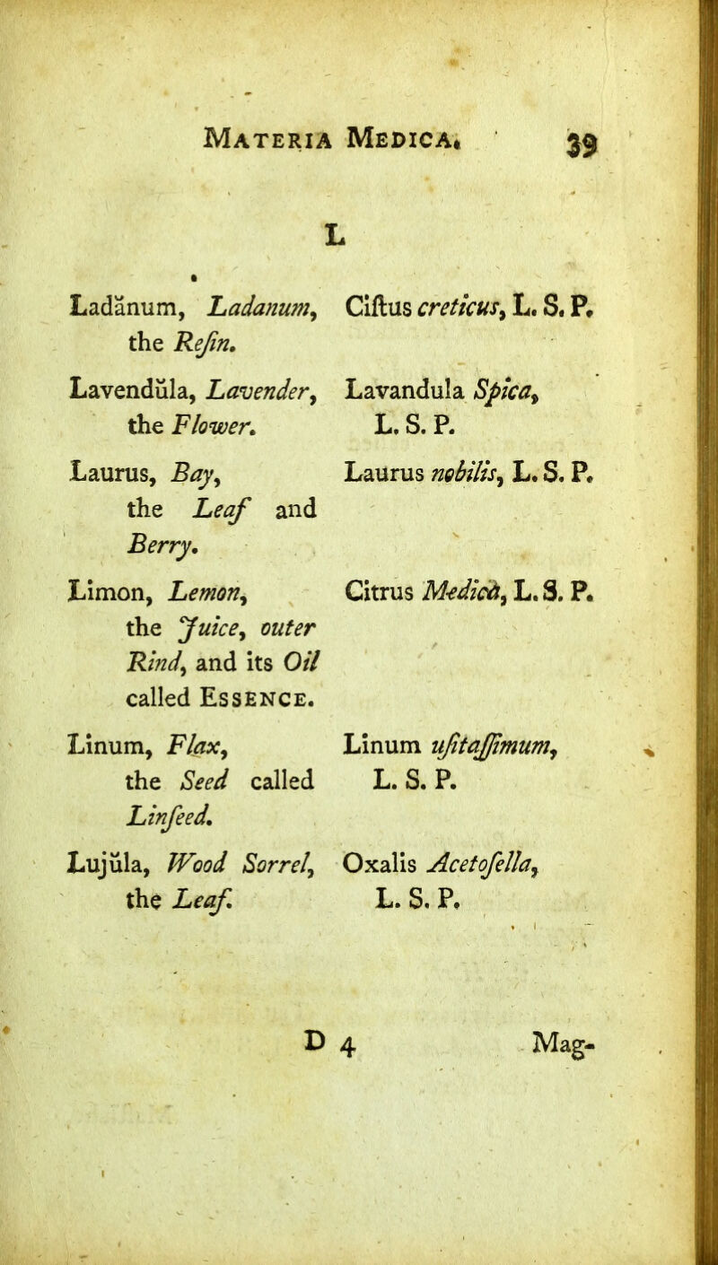 Ladanum, Ladanum, Ciftus cretkus, L. S. P, the Refin, Lavendula, Lavender, Lavandula Spica, the Flower* L. S. P. Laurus, Bay, Laurus mbilis, L. S. P. the Leaf and Berry, jLimon, Lemon, Citrus M-edioh, L. S. P. the Juice, outer Rind, and its Oil called Essence. Linum, Flax, Linum ufitajfmum, the Seed called L. S. P. Linfeed. Lujula, Wood Sorrel, Oxalis Acetofella, the Leaf, L. S. P. D 4 Mag-