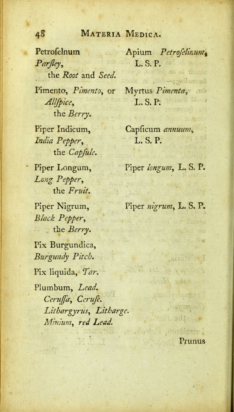 Petrofelnum Parjley, the Root and Seed. Pimento, Pimento, or Allfpice, the Berry. Piper Indicum, India Pepper, the Capfule. Piper Longum, Long Pepper, the Fruit, Piper Nigrum, Black Pepper, the Berry. Pix Burgundica, Burgundy Pitch. Pix liquida, Tar. Apium Petrofdinum* L. S. P. ; r < < tz, * 1 v 5 *' ‘ ‘ Myrtus Pimenta, L. S. P: Capficum annuum, L. S. P. Piper longum, L. S. P. Piper nigrum, L. S. P. Plumbum, Lead. Cerujfa, Cerufe. Lithargyrus, Litharge. Minium, red Lead. Prunus