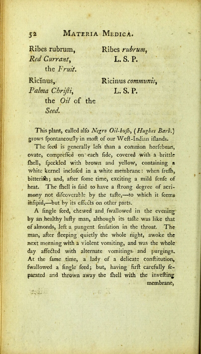 S2 Ribes rubrum, Red Currant, Ribes rubrum, L. S. P. the Fruit. Ricinus, Raima Chrijii, Ricinus communis, L. S. P. the Oz/ of the Seed. This plant, called alfo Negro Oil-bujh, (Hughes Bari.) glows fpontaneoufiy in moft of our Weft-Indian iflands. The feed is generally lefs than a common horfebean, ovate, comprefied on'each fide, covered with a brittle fhell, fpeckled with brown and yellow, containing a white kernel inclofed in a white membrane: when frefh, bitterifh; and, after fome time, exciting a mild fenfe of heat. The fhell is faid to have a ftrong degree of acri- mony not difcoverable by the tafte,—to which it feems ihfipid,—but by its effects on other parts. A fingle feed, chewed and fwallowed in the evening by an healthy lufty man, although its tafte was like that of almonds, left a pungent fenfation in the throat. The man, after deeping quietly the whole night, awoke the next morning with a violent vomiting, and was the whole day affe£ted with alternate vomitings, and purgings. At the fame time, a lady of a delicate conftitution, fwallowed a fingle feed; but, having firft carefully fe- parated and thrown away the fhell with the inverting membrane,