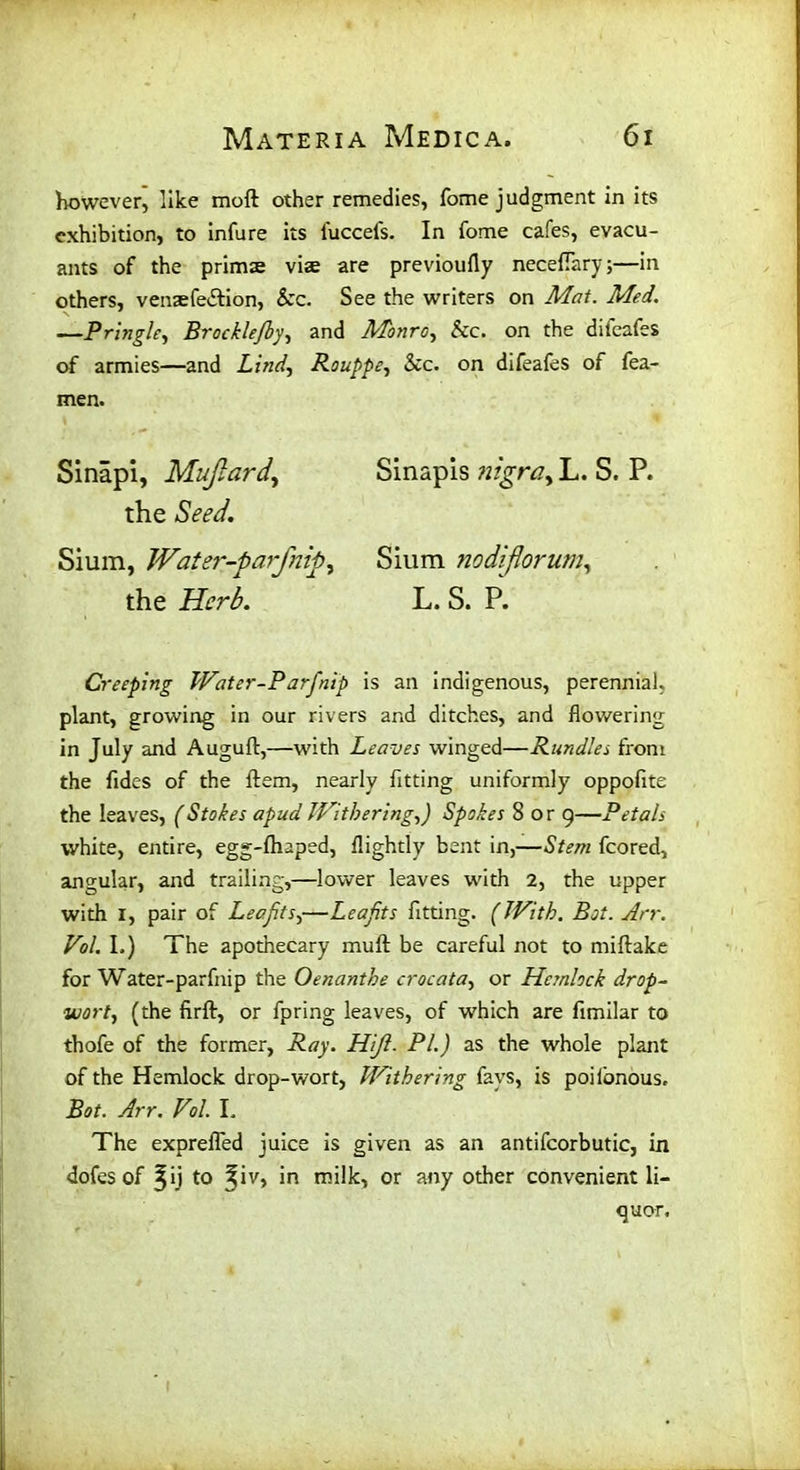 however, like mod other remedies, Tome judgment in its exhibition, to infure its l'uccels. In fome cafes, evacu- ants of the prims vis are previoufly neceflary;—in others, vensfe&ion, &c. See the writers on Mat. Med. —Pringle, Brockle/by, and Monro, &c. on the difeafes of armies—and Lind, Rouppe, &c. on difeafes of fea- men. Sinapi, Mujlard, Sinapis nigra, L. S. P. the Seed. Sium, Water-par flip, Sium nodiforum, the L. S. P. Creeping Water-Parfnip is an indigenous, perennial, plant, growing in our rivers and ditches, and flowering in July and Auguft,—with Leaves winged—Rundles from the hides of the ftem, nearly fitting uniformly oppofite the leaves, (Stokes apud Withering,) Spokes 8 or 9—Petals white, entire, egg-fhaped, flightly bent in,—Stem fcored, angular, and trailing,—lower leaves with 2, the upper with I, pair of Leafits,—Leafits fitting. (With. Bot. Arr. Vol. I.) The apothecary mud be careful not to miftake for Water-parfnip the Oenanthe crocata, or Hemlock drop- wort, (the firft, or fpring leaves, of which are fimilar to thofe of the former, Ray. Hiji. PI.) as the whole plant of the Hemlock drop-wort, Withering fays, is poilonous, Bot. Arr. Vol. L The exprefled juice is given as an antifcorbutic, in dofes of ^ij to %\v, in milk, or any other convenient li- quor.