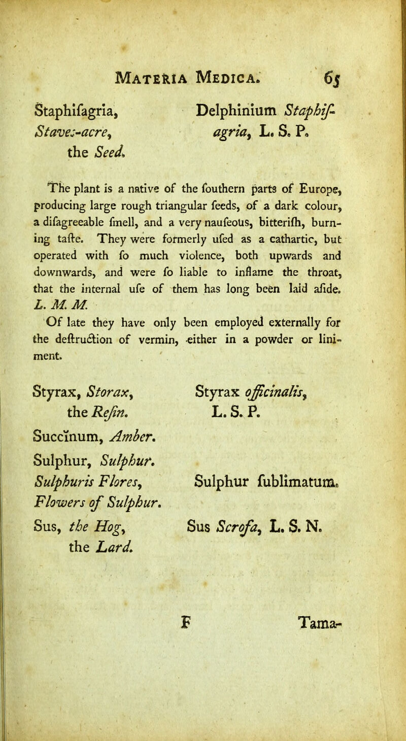 Staphifagria, Delphinium Staphif Staves-acre, agriat L. S, P« the Seed, The plant is a native of the fouthern parts of Europe, producing large rough triangular feeds, of a dark colour, a difagreeable fmell, and a very naufeoUs, bitterifh, burn- ing tafte. They were formerly ufed as a cathartic, but operated with fo much violence, both upwards and downwards, and were fo liable to inflame the throat, that the internal ufe of them has long been laid afide. L. M M. Of late they have only been employed externally for the deftru£tion of vermin, -either in a powder or lini- ment. Styrax, Storaxy the Rejin. Succinum, Amber. Sulphur, Sulphur. Sulphuris Flores, Flowers of Sulphur. Sus, the Hogy the Lard. Styrax officinalis, L.S.P. Sulphur fublimatuna* Sus Scrofa, L. S. N. F Tama-