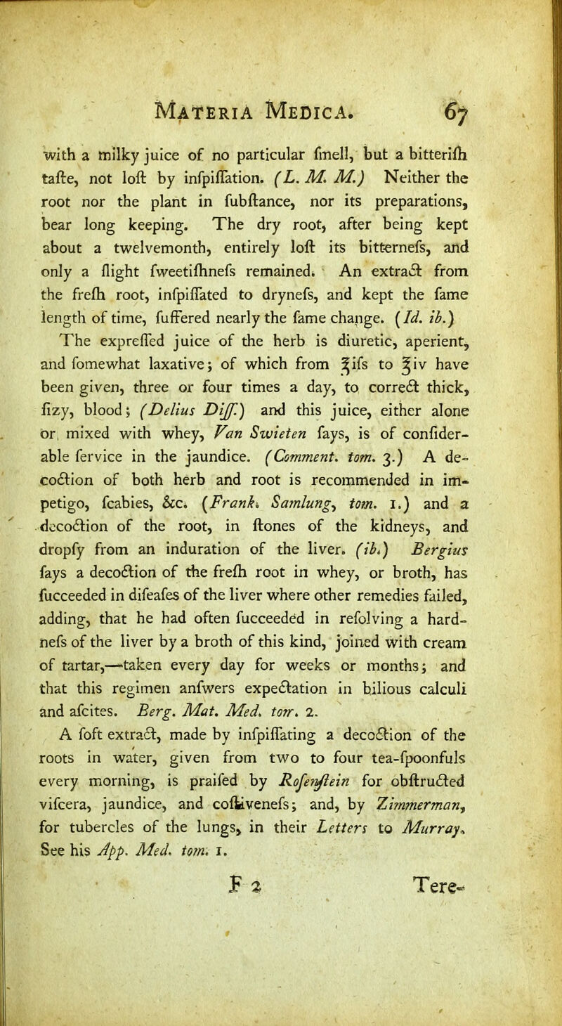 with a milky juice of no particular fmell, but a bitterifh tafte, not loft by infpiflation. (L. M. M.) Neither the root nor the plant in fubftance, nor its preparations, bear long keeping. The dry root, after being kept about a twelvemonth, entirely loft its bitfcernefs, and only a flight fweetifhnefs remained. An extract from the frefh root, infpiflated to drynefs, and kept the fame length of time, fuffered nearly the fame change. (Id. ib.) The exprefled juice of the herb is diuretic, aperient, and fomewhat laxative; of which from ^ifs to ^iv have been given, three or four times a day, to correct thick, fizy, blood; (Delius Dijf.) and this juice, either alone or mixed with whey, Van Swieten fays, is of confider- able fervice in the jaundice. (Comment. tom. 3.) A de- cocftion of both herb and root is recommended in im- petigo, fcabies, See. [Frank. Samlung, tom. 1.) and a decodlion of the root, in ftones of the kidneys, and dropfy from an induration of the liver, (ib.) Bergius fays a decoeftion of the frefh root in whey, or broth, has fucceeded in difeafes of the liver where other remedies failed, adding, that he had often fucceeded in refolving a hard- nefs of the liver by a broth of this kind, joined with cream of tartar,—taken every day for weeks or months; and that this regimen anfwers expe&ation in bilious calculi and afeites. Berg. Mat. Med. torn. 2. A foft extract, made by infpiflating a deception of the roots in water, given from two to four tea-fpoonfuls every morning, is praifed by Rofenftein for obftrudted vifeera, jaundice, and cofkvenefs; and, by Zi?n?nerman, for tubercles of the lungs, in their Letters to Murray.