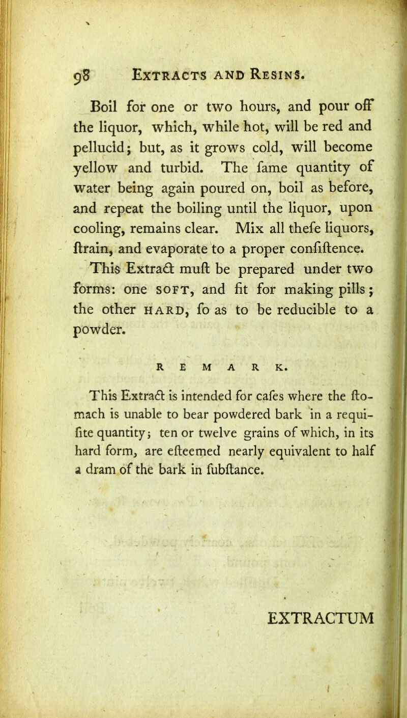 Boil for one or two hours, and pour off the liquor, which, while hot, will be red and pellucid; but, as it grows cold, will become yellow and turbid. The fame quantity of water being again poured on, boil as before, and repeat the boiling until the liquor, upon cooling, remains clear. Mix all thefe liquors, ltrain, and evaporate to a proper confiftence. This Extract muft be prepared under two forms: one soft, and fit for making pills; the other hard, fo as to be reducible to a powder. REMARK. This Extract is intended for cafes where the flo- mach is unable to bear powdered bark in a requi- fite quantity; ten or twelve grains of which, in its hard form, are efteemed nearly equivalent to half a dram of the bark in fubftance. EXTRACTUM ( 1