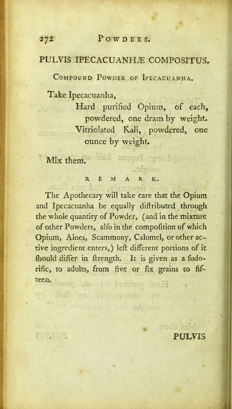 PULVIS IPECACUANHA COMPOSITUS, Compound Powder of Ipecacuanha. Take Ipecacuanha, Hard purified Opium, of each, powdered, one dram by weight. Vitriolated Kali, powdered, one ounce by weight. Mix them. REMARK. The Apothecary will take care that the Opium and Ipecacuanha be equally diftributed through the whole quantity of Powder, (and in the mixture of other Powders, alfo in the compofition of which Opium, Aloes, Scammony, Calomel, or other ac- tive ingredient enters,) left different portions of it fhould differ in ftrength. It is given as a fudo- rific, to adults, from five or fix grains to fif- teen.