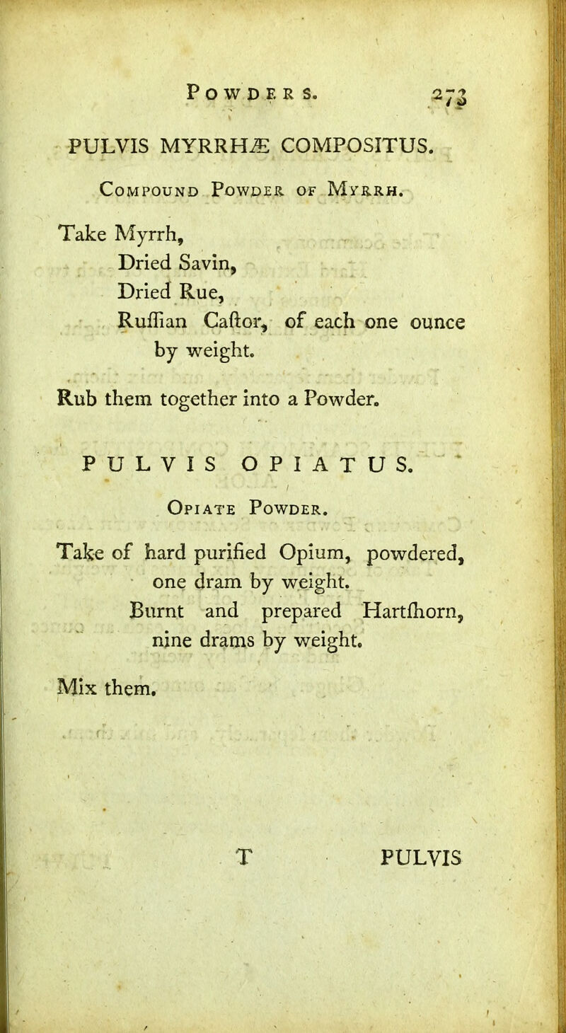PULVIS MYRRHiE COMPOSITUS. Compound Powder, of Myrrh. Take Myrrh, Dried Savin, Dried Rue, Ruffian Caftor, of each one ounce by weight. Rub them together into a Powder. PULVIS OPIATUS. Opiate Powder. Take of hard purified Opium, powdered, one dram by weight. Burnt and prepared Hartffiorn, nine drams by weight. Mix them.