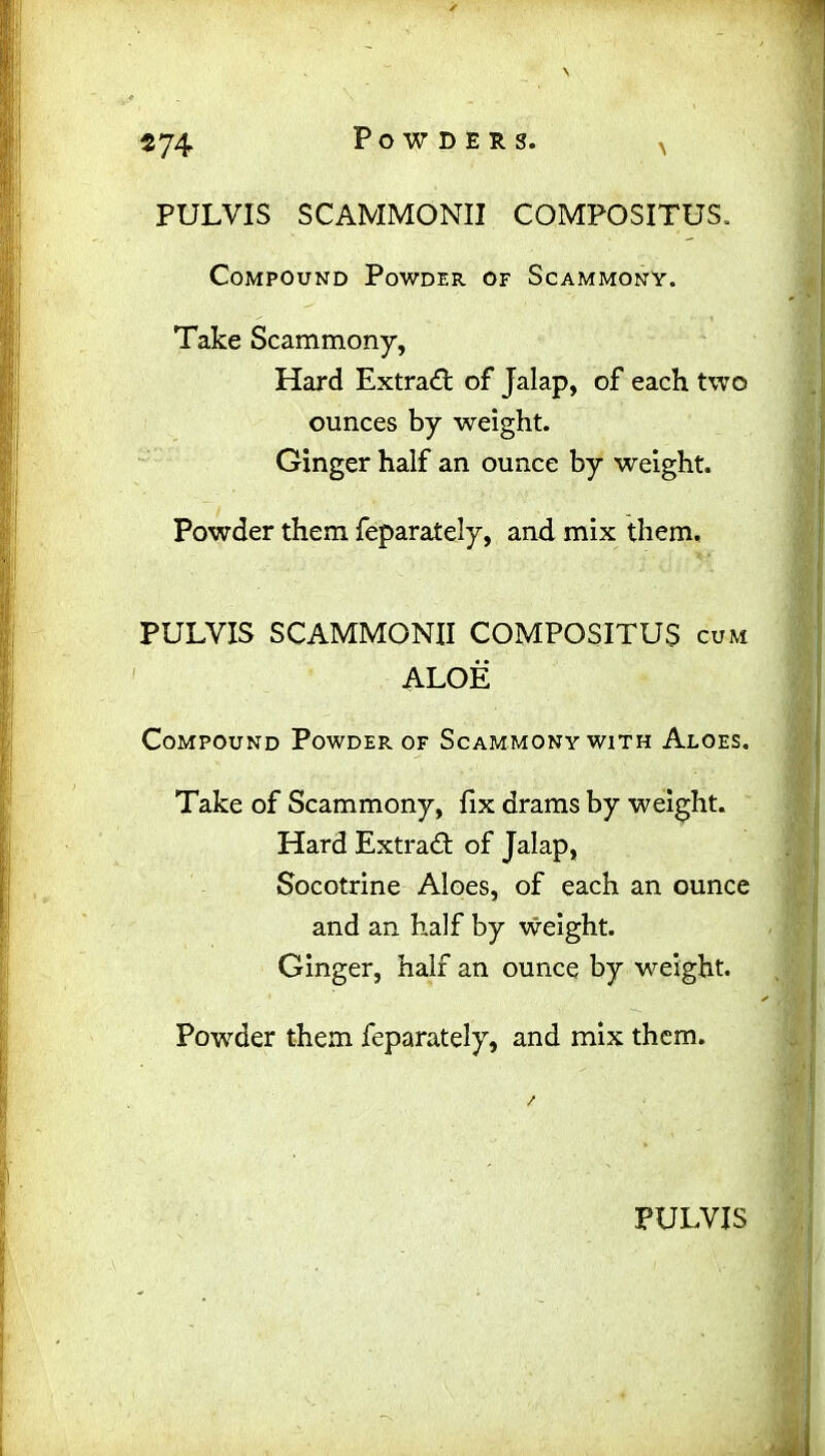 \ PULVIS SCAMMONII COMPOSITUS, Compound Powder of Scammony. Take Scammony, Hard Extract of Jalap, of each two ounces by weight. Ginger half an ounce by weight. Powder them feparately, and mix them. * * PULYIS SCAMMONII COMPOSITUS cum ALOE Compound Powder of Scammony with Aloes. Take of Scammony, fix drams by weight. Hard Extrad of Jalap, Socotrine Aloes, of each an ounce and an half by weight. Ginger, half an ounce by weight. Powder them feparately, and mix them.