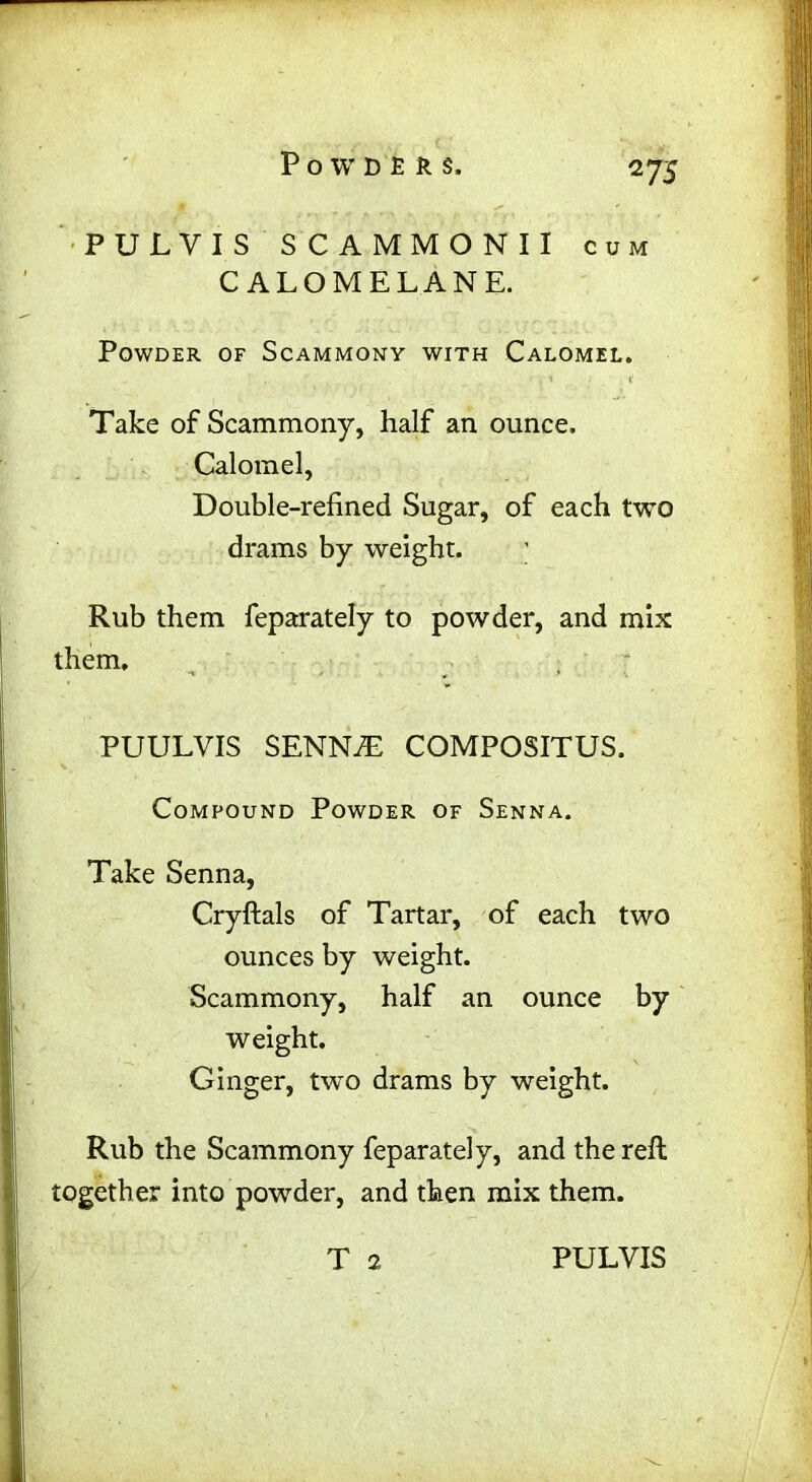 ns PULVIS SCAMMONII cum C ALOMELANE. Powder of Scammony with Calomel. Take of Scammony, half an ounce. Calomel, Double-refined Sugar, of each two drams by weight. Rub them feparately to powder, and mix them, PUULVIS SENN7E COMPOSITUS. Compound Powder of Senna. Take Senna, Cryftals of Tartar, of each two ounces by weight. Scammony, half an ounce by weight. Ginger, two drams by weight. Rub the Scammony feparately, and the refl together into powder, and then mix them.