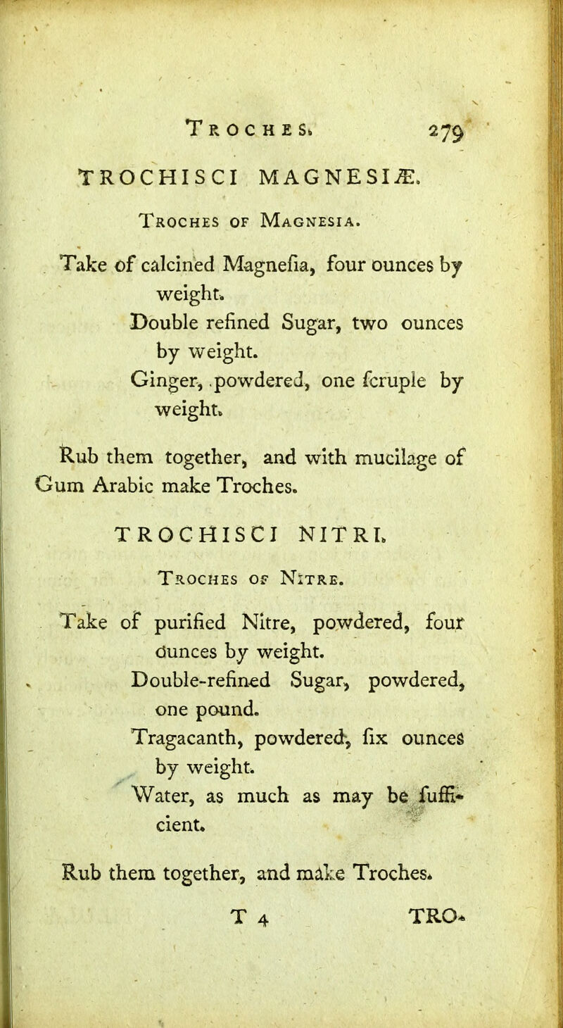 2 79 TROCHISCI MAGNESITE. Troches of Magnesia. Take of calcined Magnefia, four ounces by weight. Double refined Sugar, two ounces by weight. Ginger, .powdered, one fcruple by weight. Rub them together, and with mucilage of Gum Arabic make Troches. TROCHISCI NITRL Troches of Nitre. Take of purified Nitre, powdered, four Ounces by weight. Double-refined Sugar, powdered, one pound. Tragacanth, powdered', fix ounces by weight. Water, as much as may be fuffi* cient. Rub them together, and make Troches* T 4 tro*
