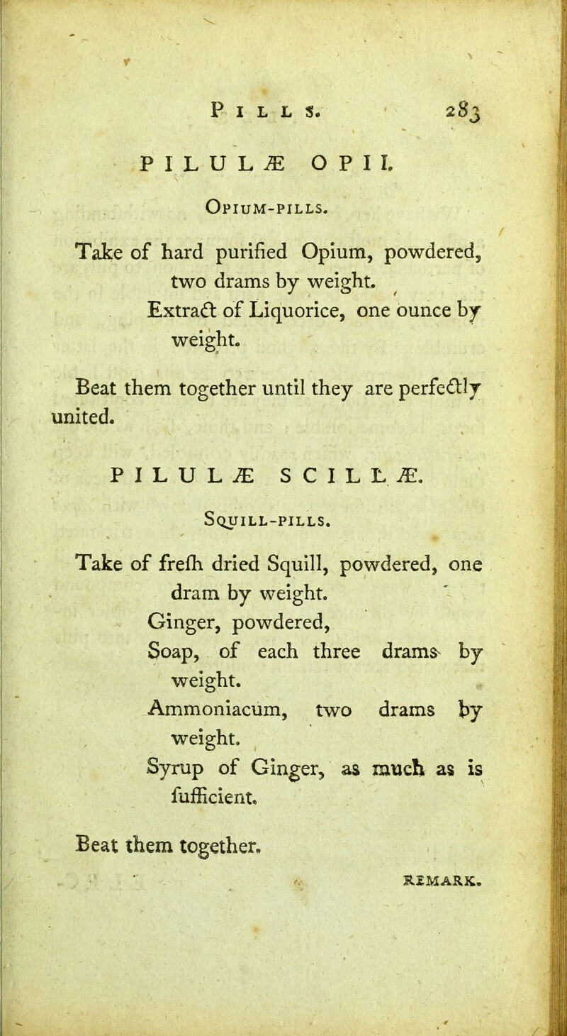 r Pills. 283 PILULE O P I I. Opium-pills. Take of hard purified Opium, powdered, two drams by weight. Extract of Liquorice, one ounce by weight. Beat them together until they are perfe&ly united. PILULE SCILL.I. Squill-pills. Take of frefh dried Squill, powdered, one dram by weight. Ginger, powdered, Soap, of each three drains by weight. Ammoniacum, two drains by weight. Syrup of Ginger, as much as is fufficient. Beat them together. REMARK.