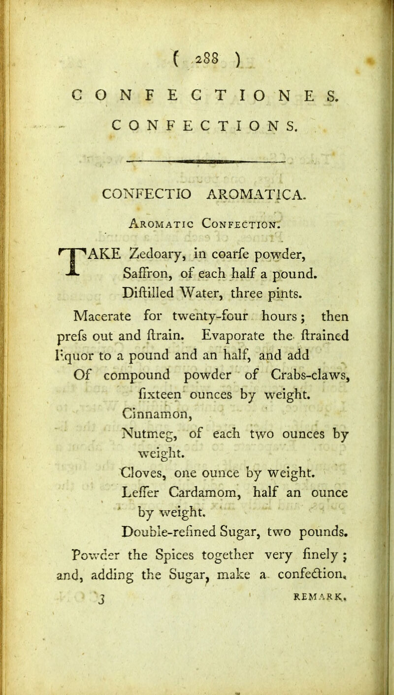 CONFECTIONES. CONFECTIONS. CONFECTIO AROMAT1CA. Aromatic Confection. TAKE Zedoary, in coarfe powder, Saffron, of each half a pound. Diftilled Water, three pints. Macerate for twenty-four hours; then prefs out and drain. Evaporate the drained liquor to a pound and an half, and add Of compound powder of Crabs-claws, fixteen ounces by weight. Cinnamon, Nutmeg, of each two ounces by weight. Gloves, one ounce by weight. Leffer Cardamom, half an ounce by weight. Double-refined Sugar, two pounds. Powder the Spices together very finely ; and, adding the Sugar? make a confection* J 1 REMARK.,