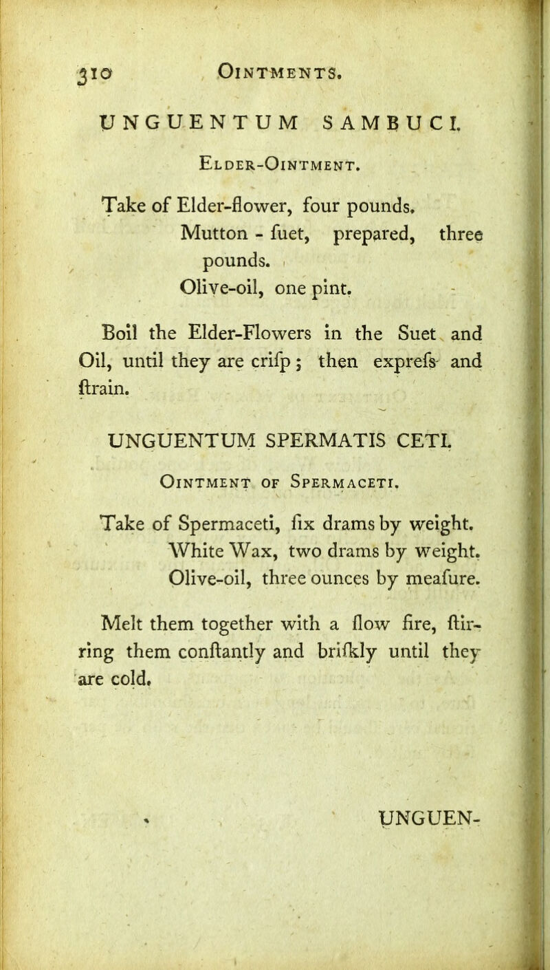 310r UNGUENTUM SAMBUCI. Elder-Ointment. Take of Elder-flower, four pounds. Mutton - fuet, prepared, three pounds. Olive-oil, one pint. Boil the Elder-Flowers in the Suet and Oil, until they are crifp; then exprefs- and {train. UNGUENTUM SPERMATIS CETI. Ointment of Spermaceti. Take of Spermaceti, fix drams by weight. White Wax, two drams by weight. Olive-oil, three ounces by meafure. Melt them together with a flow fire, ftir- ring them conftantly and brifldy until they are cold.