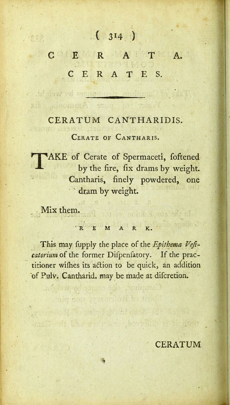 C E R A T A. CERATES. CERATUM C ANT H ARID IS. Cerate of Cantharis, TAKE of Cerate of Spermaceti, foftened by the fire, fix drams by weight. Cantharis, finely powdered, one dram by weight. Mix them. R E M A R K. This may fupply the place of the Epithema Vefi- catoriuu of the former Difpenfatory. If the prac- titioner wilhes its a&ion to be quick, an addition of Pulv. Cantharid. may be made at difcretion.