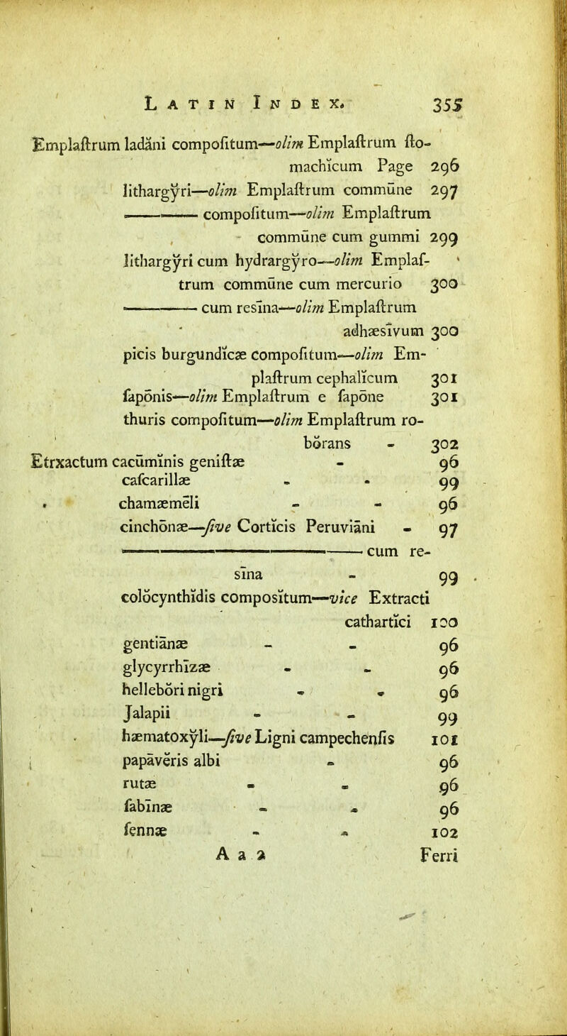 Emplaftrum ladani compofitam—olim Emplaftrum fto- machicum Page 296 lithargyri—olim Emplaftrum commune 297 compofitum—olim Emplaftrum commune cum gummi 299 lithargyri cum hydrargyro—olim Emplaf- trum commune cum mercurio 300 * cum reslna—olim Emplaftrum adhaesivum 300 picis burgundicse compofitum-—olim Em- plaftrum cephalicum 301 faponls—Emplaftrum e fapone 301 thuris compofitum—olim Emplaftrum ro- bdrans - 302 Etrxactum cacuminis geniftse - 96 cafcarillae - - 99 . chamaemeli - - 96 cinchonae—-five Corticis Peruviani - 97 cum re- sina - 99 colocynthidis compositum—vice Extracti cathartlci 100 gentiame 96 glycyrrhlzae - - 96 helleborinigri . *96 Jalapii 99 haematoxyli —five Ligni campechenfis 101 papaveris albi - 96 rutse - - 96 fablnae - » 96 fennce - * 102