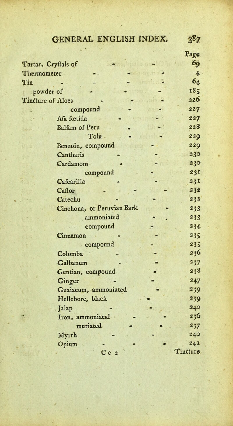 Page Tartar, Cryftals of * - 69 Thermometer - 4 Tin - 64 powder of - 185 Tinfture of Aloes - 226 compound - 227 Afa fcetida - 227 Balfam of Peru * 1 228 Tolu - 229 Benzoin, compound 229 Cantharis - 230 Cardamom - 230 compound - 231 Cafcarilla - 231 Caftor - 232 Catechu - 232 Cinchona, or Peruvian Bark - 233 ammoniated - „ 233 compound - 234 Cinnamon - 235 compound - 235 Colomba ' - 236 Galbanum - 237 Gentian, compound - 238 Ginger - 247 Guaiacum, ammoniated - 239 Hellebore, black m 239 . Jalap - 240 Iron, ammoniacal - 236 muriated • 237 Myrrh - 240 Opium C C 2  241 Tinfture