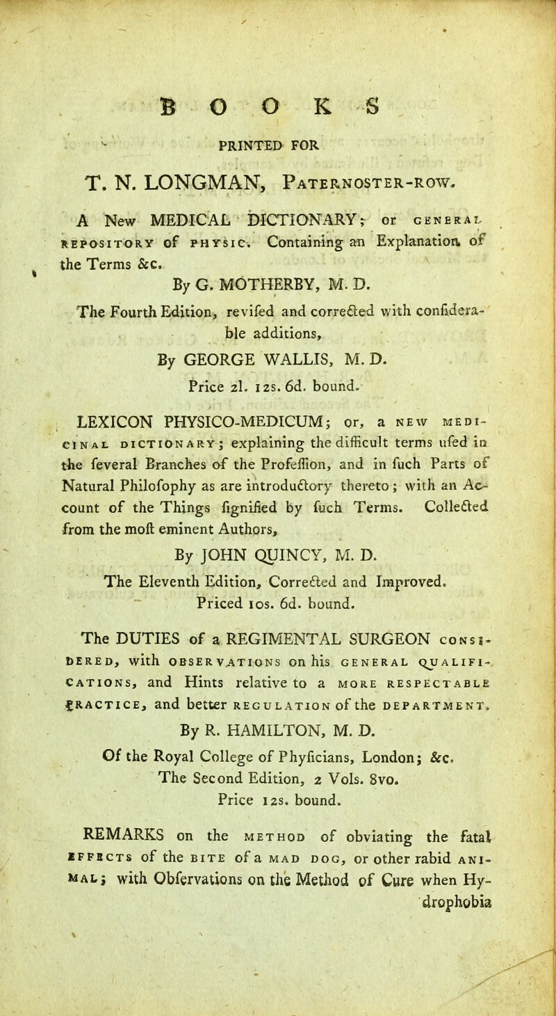 BOOKS v PRINTED FOR T. N. LONGMAN, Paternoster-row. A New MEDICAL DICTIONARY r or general repository of physic. Containing an Explanation. of the Terms &c. By G. MOTHERBY, M. D. The Fourth Edition, revifed and correfted with confidera- ble additions. By GEORGE WALLIS, M. D. Price 2I. 12s. 6d. bound. LEXICON PHYSICO-MEDICUM; or, a new medi- cinal dictionary; explaining the difficult terms ufed its the feveral Branches of the Profeffion, and in fuch Parts of Natural Philofophy as are introdu&ory thereto ; with an Ac- count of the Things figniiied by fuch Terms. Collected ■from the moft eminent Authors, By JOHN QUINCY, M. D. The Eleventh Edition, Corrected and Improved, Priced 10s. 6d. bound. The DUTIES of a REGIMENTAL SURGEON consi- dered, with OBSERVATIONS On his GENERAL QUALIFI- CATIONS, and Hints relative to a more respectable £ractice, and better regulation of the department. By R. HAMILTON, M. D. Of the Royal College of Phyficians, London; &c. The Second Edition, 2 Vols. 8vo. Price 12s. bound. REMARKS on the method of obviating the fatal effects of the bite of a mad dog, or other rabid ani- mal; with Obfervations on the Method of Cure when Hy- drophobia