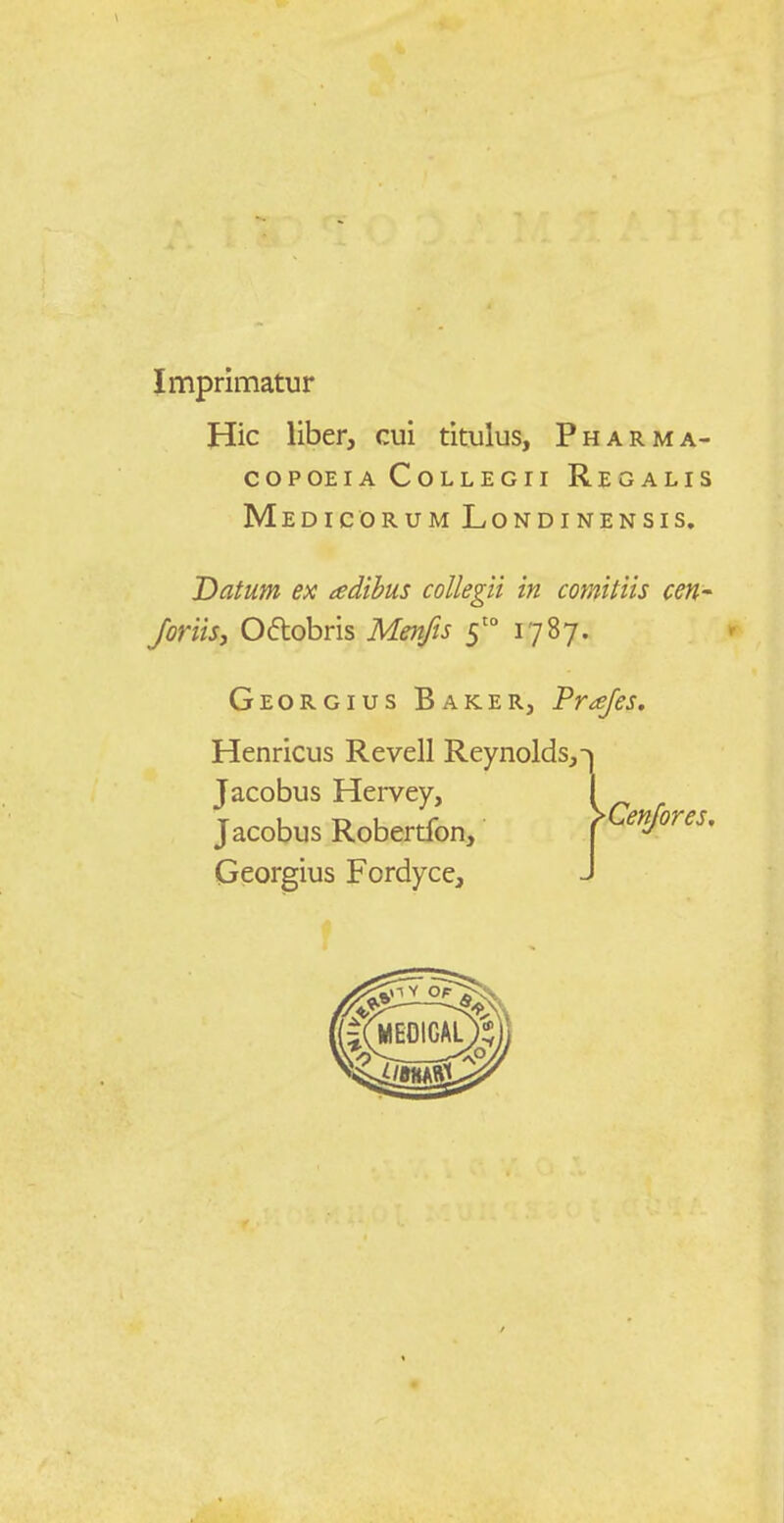 Imprimatur Hic liber, cui titulus, Pharma- copoeiaCollegii Regalis Medicorum Londinensis. Datum ex ledibus collegii in comitiis cen- Joriisj Oftobris Menfis 5 1787. Georgius Baker, Prajes. Henricus Revell Reynolds,-^ Jacobus Hervey, 1 Jacobus Robertfon, [ e jores, Georgius Fordyce, J