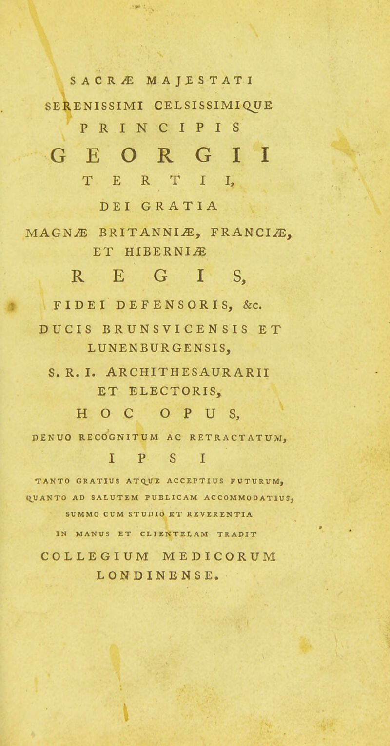 SACR^ MAJJESTATI SERENISSIMI CELSISSIMIQUE P R I N C I P I S G E O R G I I T E R T I I, DEI GRATIA MAGNM BRITANNI^, FRANCIiE, ET HIBERNI^ R E G I S, FIDEI DEFENSORIS, &c. DUCIS BRUNSVI CEN SIS ET LUNENBURGENSIS, S. R. I. ARCHITHESAURARII ET ELECTORIS, H O C O P U S, PENUO recOgnitum ac retractatum, I P S I TANTO GRATIUS ATQJJT. ACCEPTIUS FUTURUM, «JUANTO AD SALUTEM PUBLICAM AC C OM M O D AT 1U S, SUMMO CUM STUDIO ET REVERENTIA IN MANUS ET CLIENTEtAM TRADIT COLLEGIUM MEDICORUM LONDINENSE.
