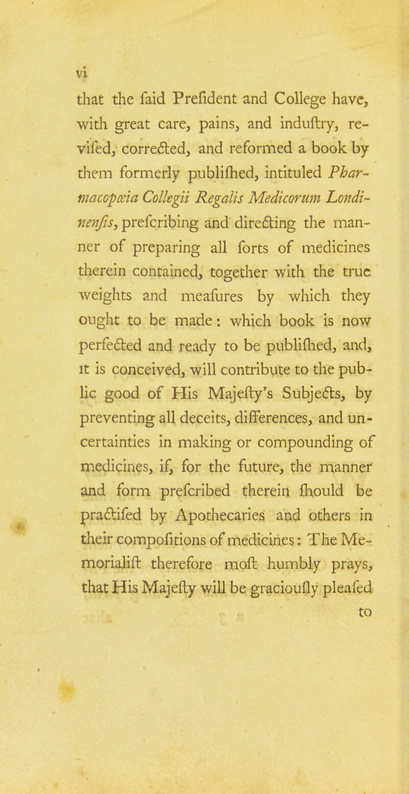 that the faid Prefident and College have, with great care, pains, and induftry, re- vifed, corredted, and reformed a book by them formerly publilhed, intituled Phar- macopnia Colkgii Regalis Medicorum Londi- fienfiSy prefcribing and direfting the man- ner of preparing all forts of medicines therein contained, together with the truc weights and meafures by which they ought to be made: which book is now perfedled and ready to be publiflied, and, it is conceived, will contribute to the pub- lic good of His Majefty's Subjedls, by preventing all deceits, differences, and un- certainties in making or compounding of medicines, if, for the future, the manner and form prefcribed therein fhould be praflifed by Apothecaries and others in their compofitions of medicines: The Me- morialift therefore moft humbly prays, that His Majefty will be gracioufly pleafed to