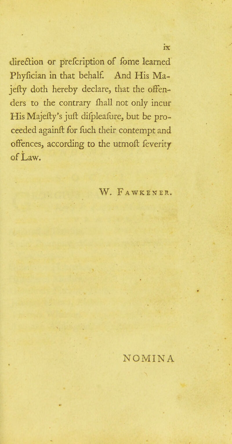 direftion or prefcription of fome learned Phyfician in that behalf. And His Ma- jefly doth hereby declare, that the offen- ders to the contrary fhall not only incnr His Majefty's juft dilplealure, but be pro- ceeded againft for fuch their contempt and offences, according to the utmoft feverity of Law. W. Fawkener. NOMINA