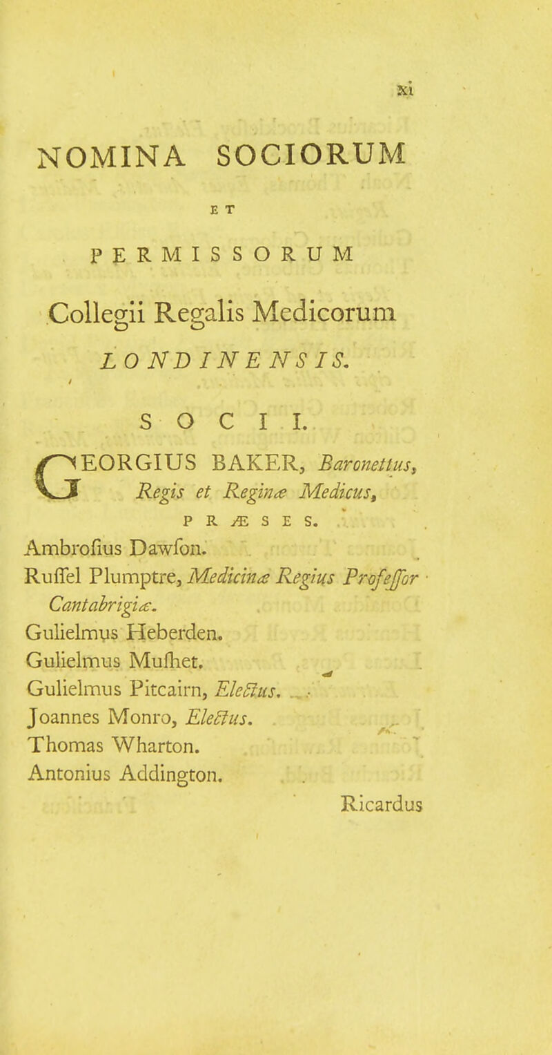 NOMINA SOCIORUM E T Pf:RMISSORUM CoUegii Regalis Medicorum LO ND IN E NS IS. S O C I I. GEORGIUS BAKER, Baroneitus, Regis et Regina Medicus, p R ^ s E s. Ambrofius Dawfon. RufTel Plumptre, Medidna Regius Profejfor Cantahrigi^e. Gulielmys Heberden. Gulielmus Mulhet. Gulielmus Pitcairn, Ek5lus, ^ Joannes Monro, Ele£lus. Thomas Wharton. Antonius Addington. Ricardus