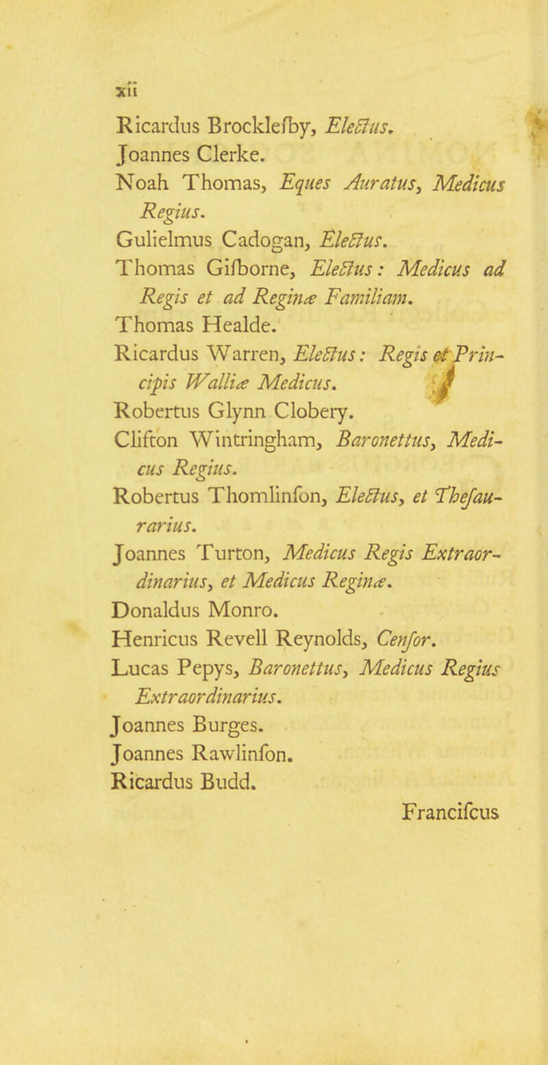XH Ricardus BrocklefDy, Ele5ius. Joannes Clerke. Noah Thomas, Eques Auratus, Medicus Regius. Gulielnnus Cadogan, Ele^ius. Thomas Gifborne, EleSius: Medicus ad Regis et ad ReginiS Familiam. Thomas Healde. Ricardus Warren, Ele5lus: Regis &t Priti^ cipis Wallia Medicus. ^ Robertus Glynn Clobery. Clifton Wintringham, BaronettuSy Medi- cus Regius. Robertus Thomlinfon, Ele5iuSy et 'Thejau- rarius. Joannes Turton, Medicus Regis Extraor- dinariuSy et Medicus Regin^e. Donaldus Monro. Henricus Revell Reynolds, Cenfor. Lucas Pepys, BaronettuSy Medicus Regius Extraordinarius. Joannes Burges. Joannes Rawlinfon. Ricardus Budd. Francifcus
