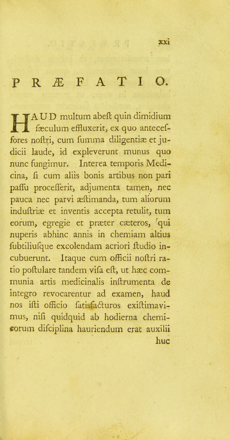 PRiEFATIO. HA U D multum abefl: quin dimidium fasculum effluxerit, ex quo antecef- fores noftri, cum fumma diligentise ct ju- dicii laude, id expleverunt munus quo nunc fungimur. Interea temporis Medi- cina, fi cum aliis bonis artibus non pari paffu procefferit, adjumenta tamen, nec pauca nec parvi seftimanda, tum aliorum induftrise et inventis accepta retulit, tum eorum, egregie et pr^eter c^eteros, '^qui nuperis abhinc annis in chemiam altius fubtiliufque excolendam acriori ftudio i.n- cubuerunt. Itaque cum officii noftri ra- tio poftulare tandem vifa eft, ut hsec com- munia artis medicinalis inftrumenta de integro revocarentur ad examen, haud nos ifti officio fatisfadluros exiftimavl- mus, nifi quidquid ab hodierna chemi- eorum difciplina hauriendum erat auxilii huc