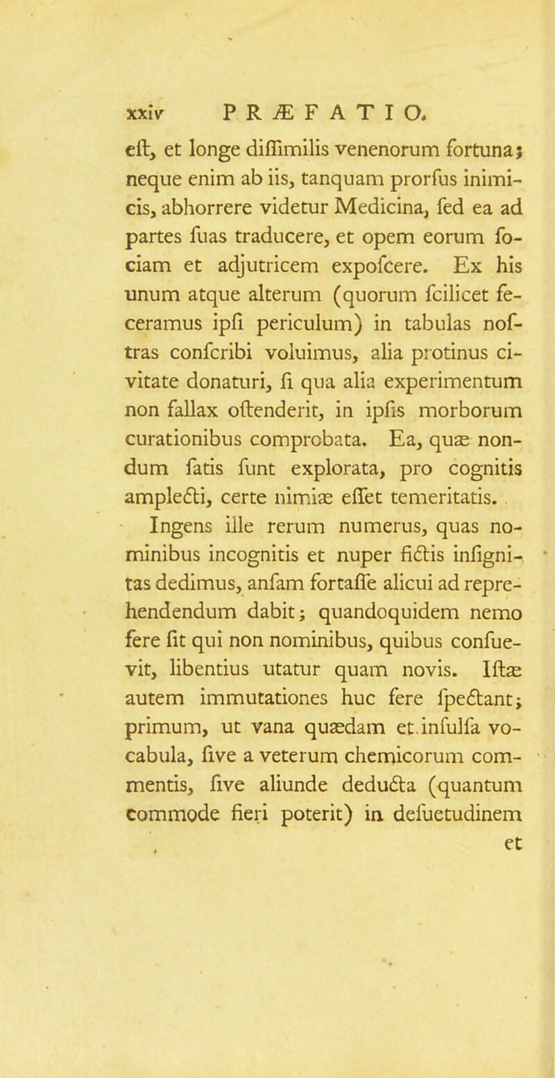 cft, et longe diflimilis venenorum fortuna; neque enim ab iis, tanquam prorfus inimi- cis, abhorrere videtur Medicina, fed ea ad partes fuas traducere, et opem eorum fo- ciam et adjutricem expofcere. Ex his unum atque alterum (quorum fcilicet fe- ceramus ipfi periculum) in tabulas nof- tras confcribi voluimus, alia pi otinus ci- vitate donaturi, fi qua alia experimentum non fallax oftenderit, in ipfis morborum curationibus comprobata. Ea, qu^ non- dum fatis funt explorata, pro cognitis amplefli, certe nimiae effet temeritatis. Ingens iile rerum numerus, quas no- minibus incognitis et nuper fidis infigni- tas dedimus, anfam fortafl^e alicui ad repre- hendendum dabit; quandoquidem nemo fere fit qui non nominibus, quibus confue- vit, libentius utatur quam novis. Ift^ autem immutationes huc fere fpeftant; primum, ut vana qusedam et infulfa vo- cabula, five a veterum chemicorum com- mentis, five aliunde dedudta (quantum commode fieri poterit) in defuetudinem