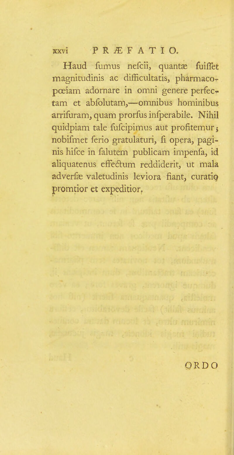 Haud fuimis nercii, quantae fuiflet magnitudinis ac difRcultatis, pharmaco-r pceiam adornare in omni genere perfec-.- tam et abfolutam,—omnibus hominibus arrifuram, quam prorfus inlperabile. Nihil quidpiam tale fufcipimus aut profitemur j nobifmet ferio gratulaturi, fi opera, pagi- nis hifce in falutem publicam impenfa, id aliquatenus effeflum reddiderit, ut mala adverffe valetudinis leviora fiant, curatiq promtior et expeditior. QRDO