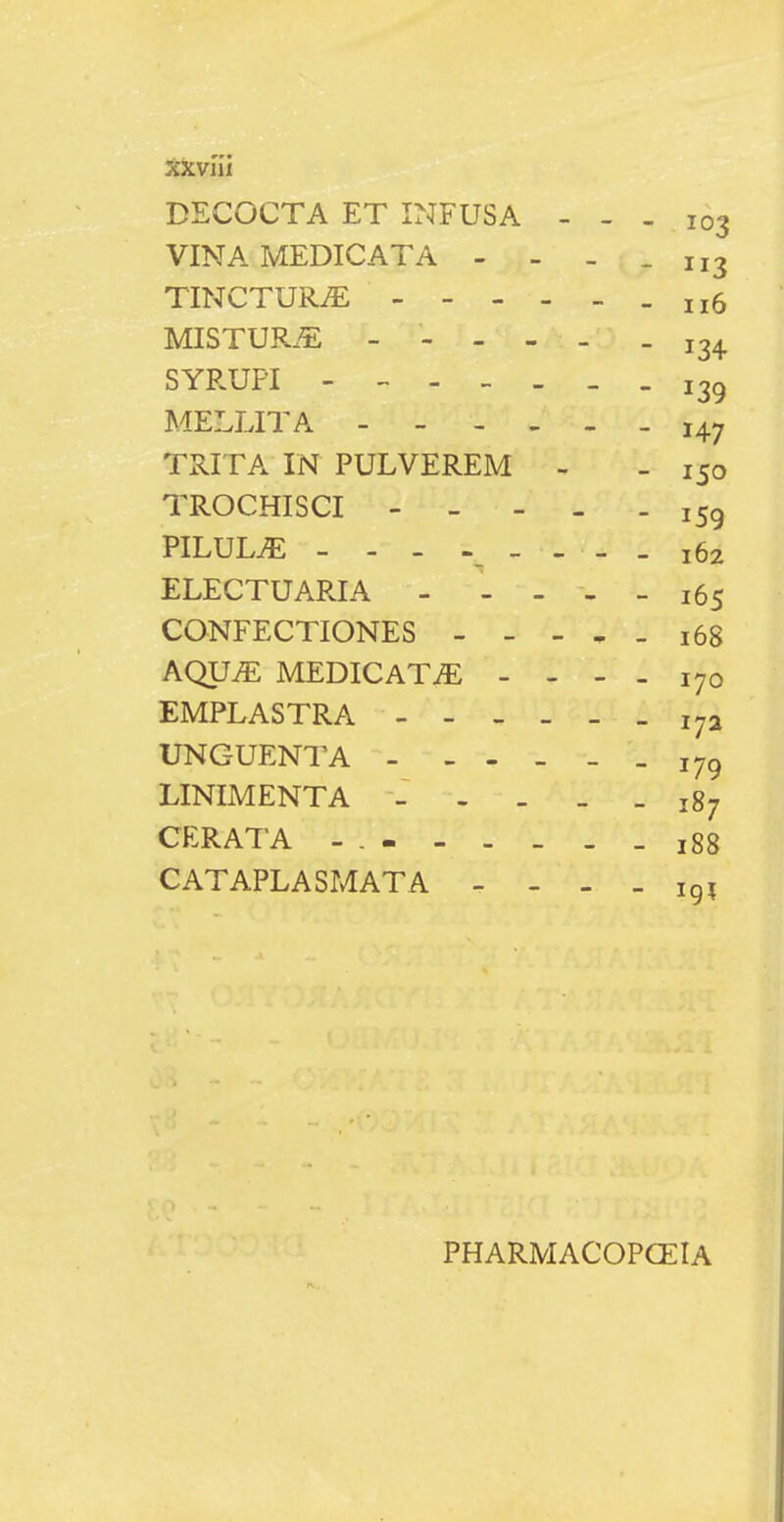 DECOCTA ET INFUSA - - - 103 VINAMEDICATA - - - .113 TINCTURiE MISTUR.^: ----- - 13^ SYRUFI i3g MELLITA 147 TRITA IN PULVEREM - - 150 TROCHISCI 159 PILUL^ - - - _ _ - _ 162 ELECTUARIA - - - - _ 165 CONFECTIONES - - - . - 168 AQUiE MEDICATiE - - - . 170 EMPLASTRA 172 UNGUENTA - - - _ _ _ 179 LINIMENTA _ - . _ _ 187 CERATA - 188 CATAPLASMATA _ - - _ ig; PHARMACOPCEIA