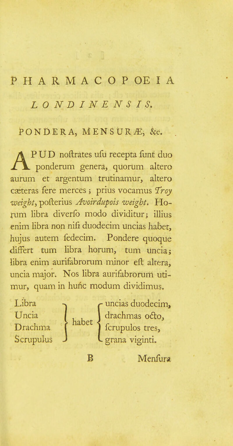 LONDINENSIS. PONDERA, MENSURiE, &c. APUD noftrates ufu recepta funt duo ponderum genera, quorum altero aurum et argentum trutinamur, altero caeteras fere merces; prius vocamus Troy weight, pofterius Avoirdupois weight, Ho- ^■um libra diverfo modo dividitur; illius enim libra non nifi duodecim uncias habet, hujus autem fedecim. Pondere quoque differt tum libra horum, tum unciaj libra enim aurifabrorum minor eft alrera, uncia major. Nos libra aurifabrorurri uti- mur, quam in hunc modum dividimus. Libra Uncia Drachma Scrupulus habet * (- uncias duodecim, drachmas o6lo, fcrupulos tres, L grana viginti. B Menfura