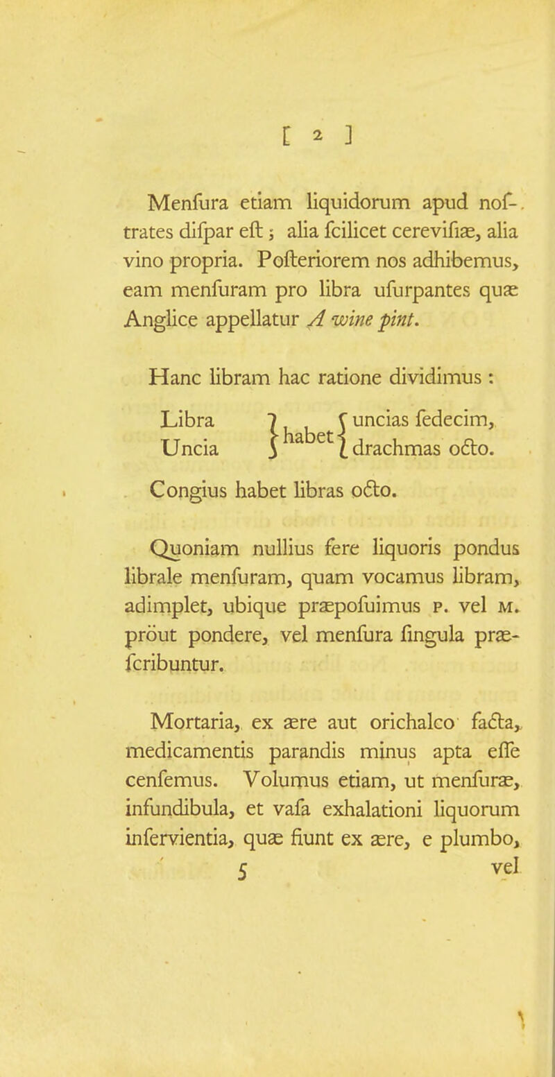 [ ^ ] Menfura etiam liquidorum apud nof-. trates difpar eft; alia fcilicet cerevifias, alia vino propria. Pofteriorem nos adhibemus, eam menfuram pro libra ufurpantes qua^ Anglice appellatur A wine pint. Hanc libram hac ratione dividimus : Libra 7, , \ uncias fedecim, Uncia ih b {-5^^^^^^ ledecim, i Idrachmas o6lo. Congius habet libras o6to. Quoniam nullius fere liquoris pondus librale menfuram, quam vocamus iibram, adimplet, ubique prsepofuimus p. vel m. prout pondere, vel menfura fingula pras- fcribuntur. Mortaria, ex sere aut orichalco fafta,, medicamentis parandis minus apta elTe cenfemus. Volumus etiam, ut menfuras, infundibula, et vafa exhalationi liquorum infervientia, quse fiunt ex sere, e plumbo, 5 vel