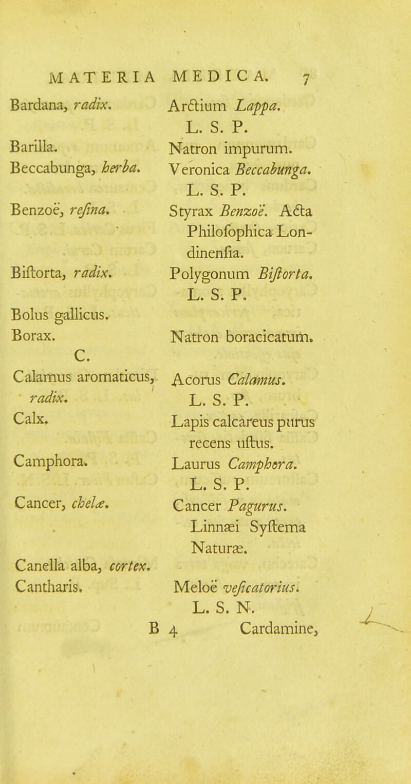 Bardana, radix. Barilla. Beccabunga, herha. Benzoe, refina. Biftorta, radix. Bolus gallicus. Borax. C. Calamus aromaticus, radix. Calx. Camphora. Cancer, chela. Canella alba, cortex. Cantharis. B Arflium Lappa. L. S. P. Natron impurum. Veronica Beccabunga. L. S. P. Styrax Benzoe. A<5ta Philofophica Lon- dinenfia. Polygonum Bijiorta, L. S. P. Natron boracicatum. Acorus Calamus. L. S. P. Lapis calcareus pnrus recens uftus. Laurus Camphdra. L. S. P. Cancer Pagurus. Linnasi Syftema NaturcC. Meloe veficatorius. L. S. N. 4 Cardamine,