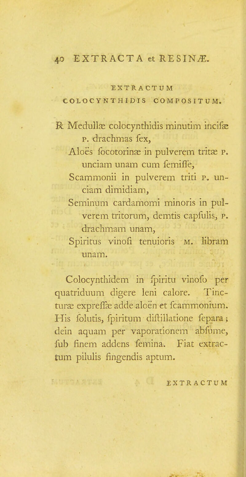 DXTRACTUM COLOCYNTHIDIS COMPOSITUM. R Medullas colocynthidis minutim incife p. drachmas fex, Aloes focotorinas in pulverem trit£e p. unciam unam cum femifie, Scammonii in pulverem triti p. un- ciam dimidiam, Seminum cardamomi minoris in pul- verem tritorum, demtis capfuhs, p. drachmam unam, Spiritus vinofi tenuioris m. libram unam. Colocynthidem in ipiritu vinofo per quatriduum digere leni calore. Tinc- turse expreff^e adde aloen et fcammonium. His folutis, fpiritum diftillatione fepara; dein aquam per vaporationem abfume, fub finem addens femina. Fiat extrac- tum pilulis fingendis aptum.