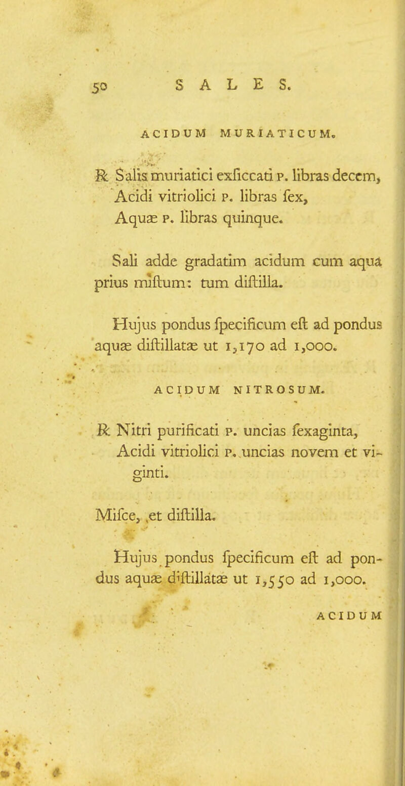 ACIDUM MUR.IATICUM. Salismuriatici exllccad p. Ubras deccm, Acidi vitriolici p. libras fex, Aquse p. llbras quinque. Sali adde gradatim acidum cum aqua prius mlftum: tum diftilla. Hujus pondus fpecificum eft ad pondus aquse diftillatse ut 1,170 ad 1,000. ACIDUM NITROSUM- R Nitri purificati p. uncias fexaginta, Acidi vitriolici p, uncias novem et vi- ginti. Mifce, ,et diftilla. Hujus pondus Ipecificum eft ad pon- dus aquae diftiilatae ut 1,550 ad 1,000.