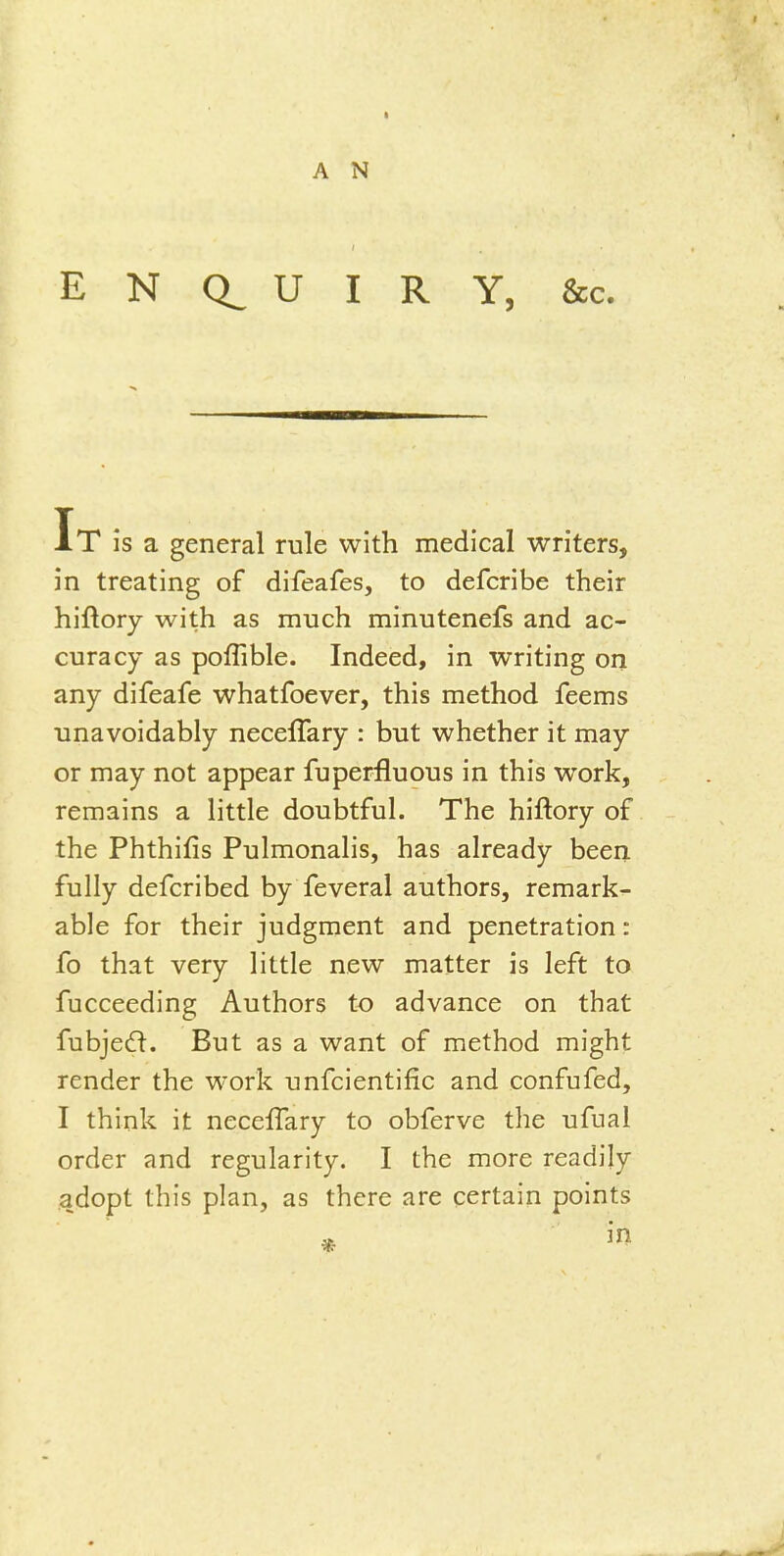 E N Ct U I R Y, &c. It is a general rule with medical writers, in treating of difeafes, to defcribe their hiftory with as much minutenefs and ac- curacy as poffible. Indeed, in writing on any difeafe whatfoever, this method feems unavoidably neceffary : but whether it may or may not appear fuperfluous in this work, remains a little doubtful. The hiftory of the Phthifis Pulmonalis, has already been fully defcribed by feveral authors, remark- able for their judgment and penetration: fo that very little new matter is left to fucceeding Authors to advance on that fubjedi. But as a want of method might render the work unfcientific and confufed, I think it neccfTary to obferve the ufual order and regularity. I the more readily adopt this plan, as there are certain points in