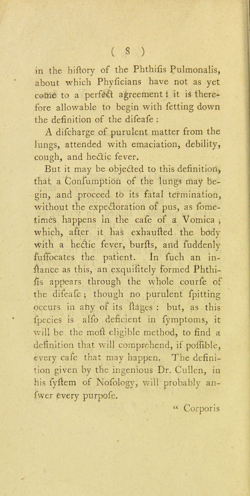 in the hiftory of the Phthifis Pulmonah's, about which Phyficians have not as yet cGfii^ to a perf#£l agreement i it is there- fore allowable to begin with fetting down the definition of the difeafe : A difcharge of purulent matter from the lungs, attended with emaciation, debility, cough, and he(£lic fever. But it may be objeded to this definitiorij that a Confumptioh of the lungs may be- gin, and proceed tb its fatal termination, without the expCifloration of pus, as fome- times happens in the cafe of a Vomica j which, after it has exhauiled the body with a hedic fever, burfls, and fuddenly fuffocates the patient. In fuch an in- l\ance as this, an exquifitely formed F*hthi- fis appears through the whole courfe of the diieafe ; though no purulent fpitting occurs in atiy of its ftages : but, as this ipecies is alfo deficient in fymptoms, it will be the mofi: eligible method, to find a definition that will comprehend, if poffible, every cafe that may happen,. The defini- tion given by the ingenious Dr. Cullen, in his fyftem of Nofology, will probably an- fwer every purpofe.  Corporis