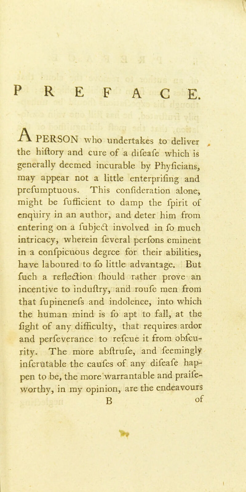 P R E F A G E. -TV PERSON who undertakes to deliver the hiftory and cure of a difeafe which is generally deemed incurable by Phyficians, may appear not a little enterprifing and prefumptuous. This confideration alone, might be fufficient to damp the fpirit of enquiry in an author, and deter him from entering on a fubjed involved in fo much intricacy, wherein feveral perfons eminent in a confpicuous degree for their abilities, have laboured to fo little advantage. But fuch a refledion fhould rather prove an incentive to induftry, and roufe men from that fupinenefs and indolence, into which the human mind is fo apt to fall, at the fight of any difficulty, that requires ardor and perfeverance to refcue it from obfcu- rity. The more abftrufe, and feemingly infcrutable the caufes of any difeafe hap- pen to be, the more warrantable and praife- worthy, in my opinion, are the endeavours B of