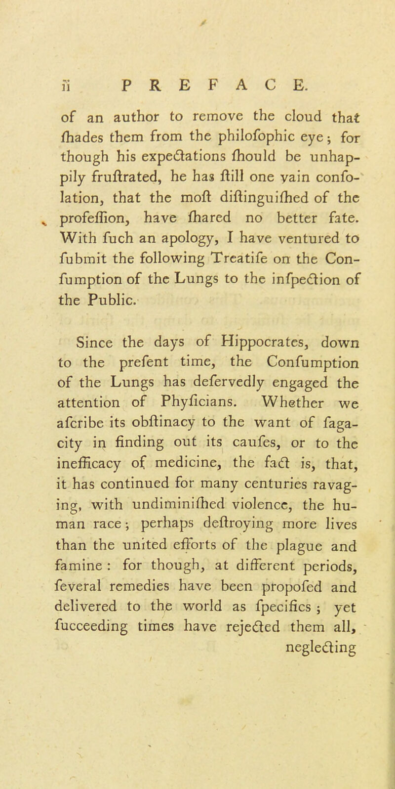of an author to remove the cloud that fhades them from the philofophic eye; for though his expedations fhould be unhap- pily fruftrated, he has ftill one yain confo- lation, that the moft diftinguifhed of the ^ profeflion, have fhared no better fate. With fuch an apology, I have ventured to fubmit the following Treatife on the Con- fumption of the Lungs to the infpedion of the Public. Since the days of Hippocrates, down to the prefent time, the Confumption of the Lungs has defervedly engaged the attention of Phyficians. Whether we afcribe its obftinacy to the want of faga- city iri finding out its caufes, or to the inefficacy of medicine, the fad is, that, it has continued for many centuries ravag- ing, with undiminifhed violence, the hu- man race; perhaps deftroying more lives than the united efforts of the plague and famine : for though, at different periods, feveral remedies have been propofed and delivered to the world as fpecifics ; yet fucceeding times have rejeded them all, negleding