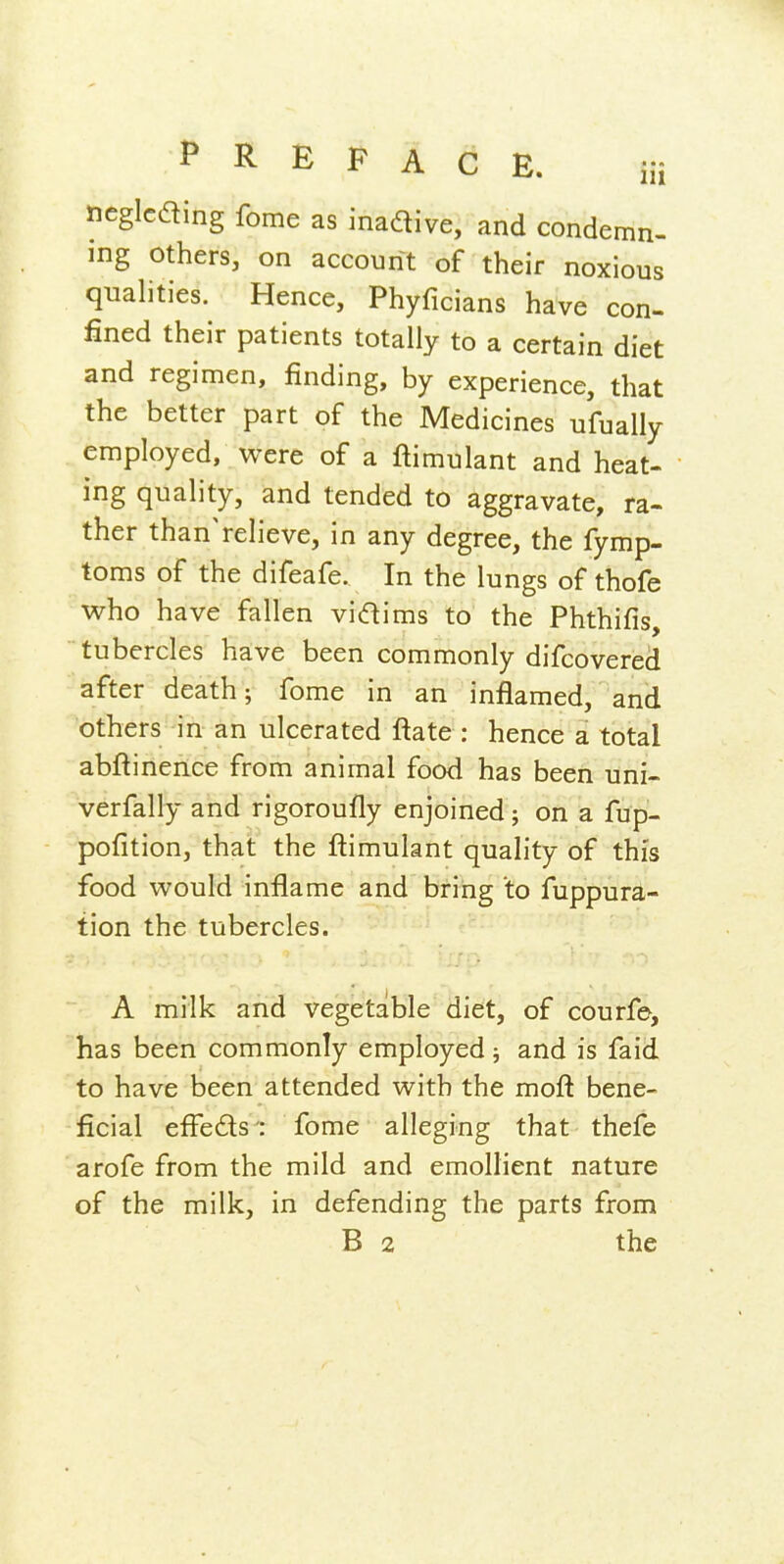 ncglcaing fome as inadive, and condemn- ing others, on account of their noxious quahties. Hence, Phyficians have con- fined their patients totally to a certain diet and regimen, finding, by experience, that the better part of the Medicines ufually employed, were of a ftimulant and heat- ing quality, and tended to aggravate, ra- ther than'relieve, in any degree, the fymp- toms of the difeafe. In the lungs of thofe who have fallen vidims to the Phthifis, tubercles have been commonly difcovered after death; fome in an inflamed, and others in an ulcerated ftate : hence a total abftinence from animal food has been uni- verfally and rigoroufly enjoined; on a fup- pofition, that the ftimulant quality of this food would inflame and bring to fuppura- tion the tubercles. A milk and vegetable diet, of courfe, has been commonly employed ; and is faid to have been attended with the moft bene- ficial efle£ls : fome alleging that thefe ' arofe from the mild and emollient nature of the milk, in defending the parts from B 2 the